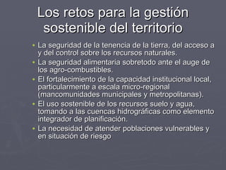 Los retos para la gestión sostenible del territorio La seguridad de la tenencia de la tierra, del acceso a y del control sobre los recursos naturales. La seguridad alimentaria sobretodo ante el auge de los agro-combustibles. El fortalecimiento de la capacidad institucional local, particularmente a escala micro-regional (mancomunidades municipales y metropolitanas). El uso sostenible de los recursos suelo y agua, tomando a las cuencas hidrográficas como elemento integrador de planificación. La necesidad de atender poblaciones vulnerables y en situación de riesgo 