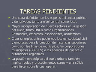 TAREAS PENDIENTES Una clara definición de los papeles del sector público y del privado, tanto a nivel central como local. Mayor incorporación de nuevos actores en la gestión del suelo, tanto ONGs como Organizaciones Comunales, empresas, asociaciones, académicos Crear sinergías entre gobiernos locales, sociedad civil y empresas para la creación de instancias superiores como son las ligas de municipios, las corporaciones municipales (CORPES) o las agencias de cuenca o autoridades regionales. La gestión estratégica del suelo urbano también implica reglas y procedimientos claros y una sólida base fiscal sobre la cual operar. 