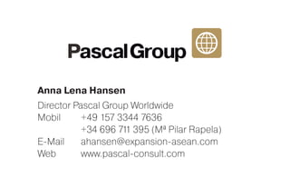 Anna Lena Hansen
Director Pascal Group Worldwide
Mobil	 +49 157 3344 7636
	 +34 696 711 395 (Mª Pilar Rapela)
E-Mail	ahansen@expansion-asean.com
Web	www.pascal-consult.com
 