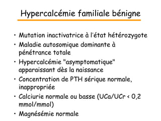 Hypercalcémie familiale bénigne Mutation inactivatrice à l ’ état hétérozygote Maladie autosomique dominante à pénétrance totale Hypercalcémie "asymptomatique" apparaissant dès la naissance Concentration de PTH sérique normale, inappropriée Calciurie normale ou basse (U C a/U C r < 0,2 mmol/mmol) Magnésémie normale 