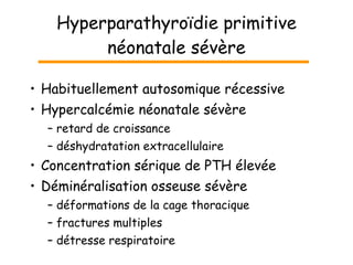 Hyperparathyroïdie primitive néonatale sévère Habituellement autosomique récessive Hypercalcémie néonatale sévère retard de croissance déshydratation extracellulaire Concentration sérique de PTH élevée Déminéralisation osseuse sévère déformations de la cage thoracique fractures multiples détresse respiratoire 