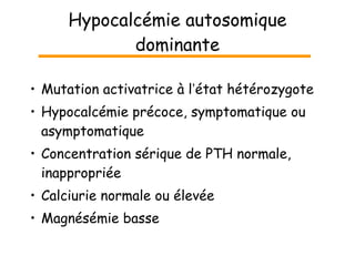 Hypocalcémie autosomique dominante Mutation activatrice à l ’ état hétérozygote Hypocalcémie précoce, symptomatique ou asymptomatique Concentration sérique de PTH normale, inappropriée Calciurie normale ou élevée Magnésémie basse 