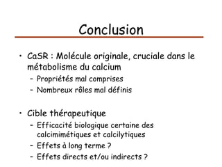 Conclusion CaSR : Molécule originale, cruciale dans le métabolisme du calcium Propriétés mal comprises Nombreux rôles mal définis Cible thérapeutique Efficacité biologique certaine des calcimimétiques et calcilytiques Effets à long terme ? Effets directs et/ou indirects ? 