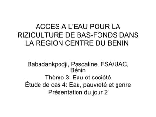 ACCES A L’EAU POUR LA RIZICULTURE DE BAS-FONDS DANS LA REGION CENTRE DU BENIN  Babadankpodji, Pascaline, FSA/UAC, Bénin Thème 3: Eau et société Étude de cas 4: Eau, pauvreté et genre Présentation du jour 2 