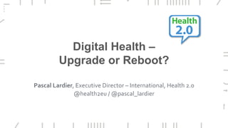 Digital Health –
Upgrade or Reboot?
Pascal Lardier, Executive Director – International, Health 2.0
@health2eu / @pascal_lardier
 