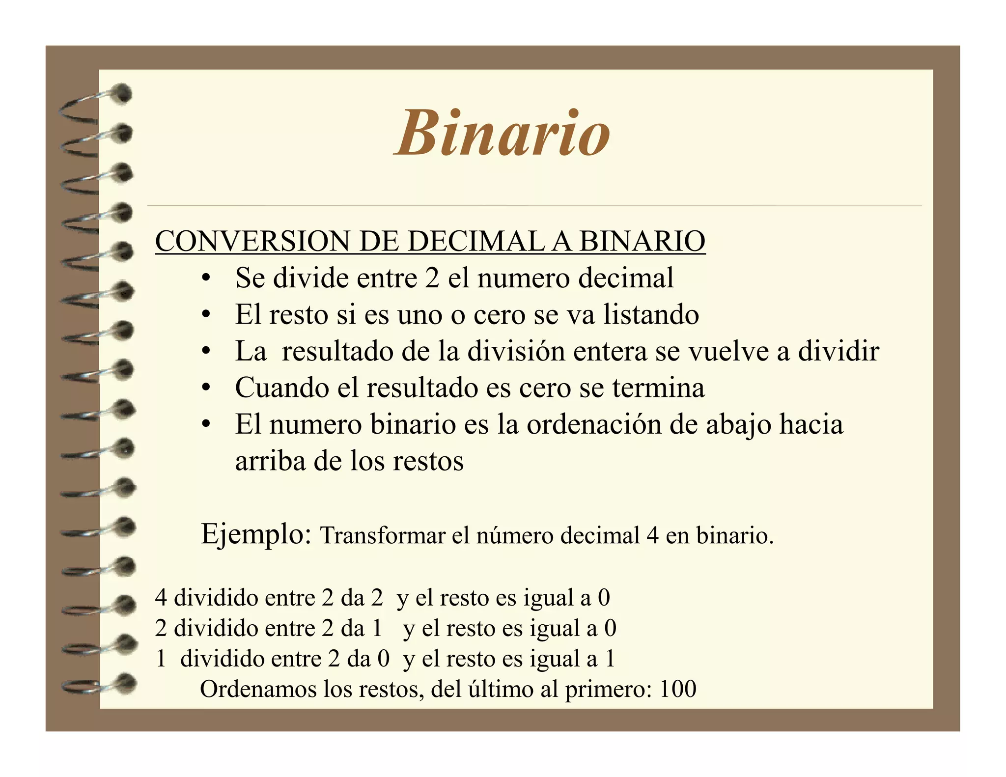 Binario
CONVERSION DE DECIMAL A BINARIO
  • Se divide entre 2 el numero decimal
  • El resto si es uno o cero se va listando
  • La resultado de la división entera se vuelve a dividir
  • Cuando el resultado es cero se termina
  • El numero binario es la ordenación de abajo hacia
    arriba de los restos

    Ejemplo: Transformar el número decimal 4 en binario.

4 dividido entre 2 da 2 y el resto es igual a 0
2 dividido entre 2 da 1 y el resto es igual a 0
1 dividido entre 2 da 0 y el resto es igual a 1
    Ordenamos los restos, del último al primero: 100
 