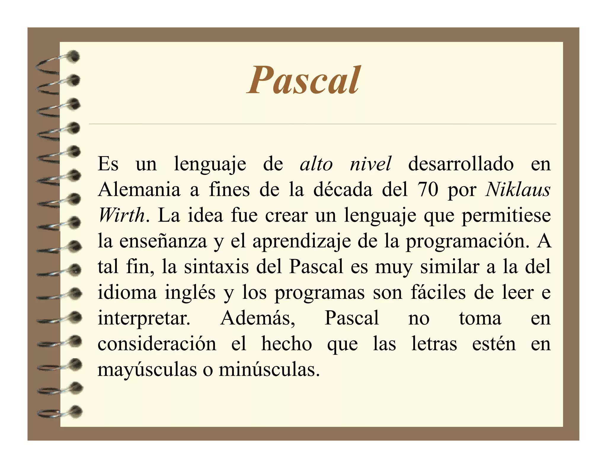 Pascal
Es un lenguaje de alto nivel desarrollado en
Alemania a fines de la década del 70 por iklaus
Wirth. La idea fue crear un lenguaje que permitiese
la enseñanza y el aprendizaje de la programación. A
tal fin, la sintaxis del Pascal es muy similar a la del
idioma inglés y los programas son fáciles de leer e
interpretar. Además, Pascal no toma en
consideración el hecho que las letras estén en
mayúsculas o minúsculas.
 