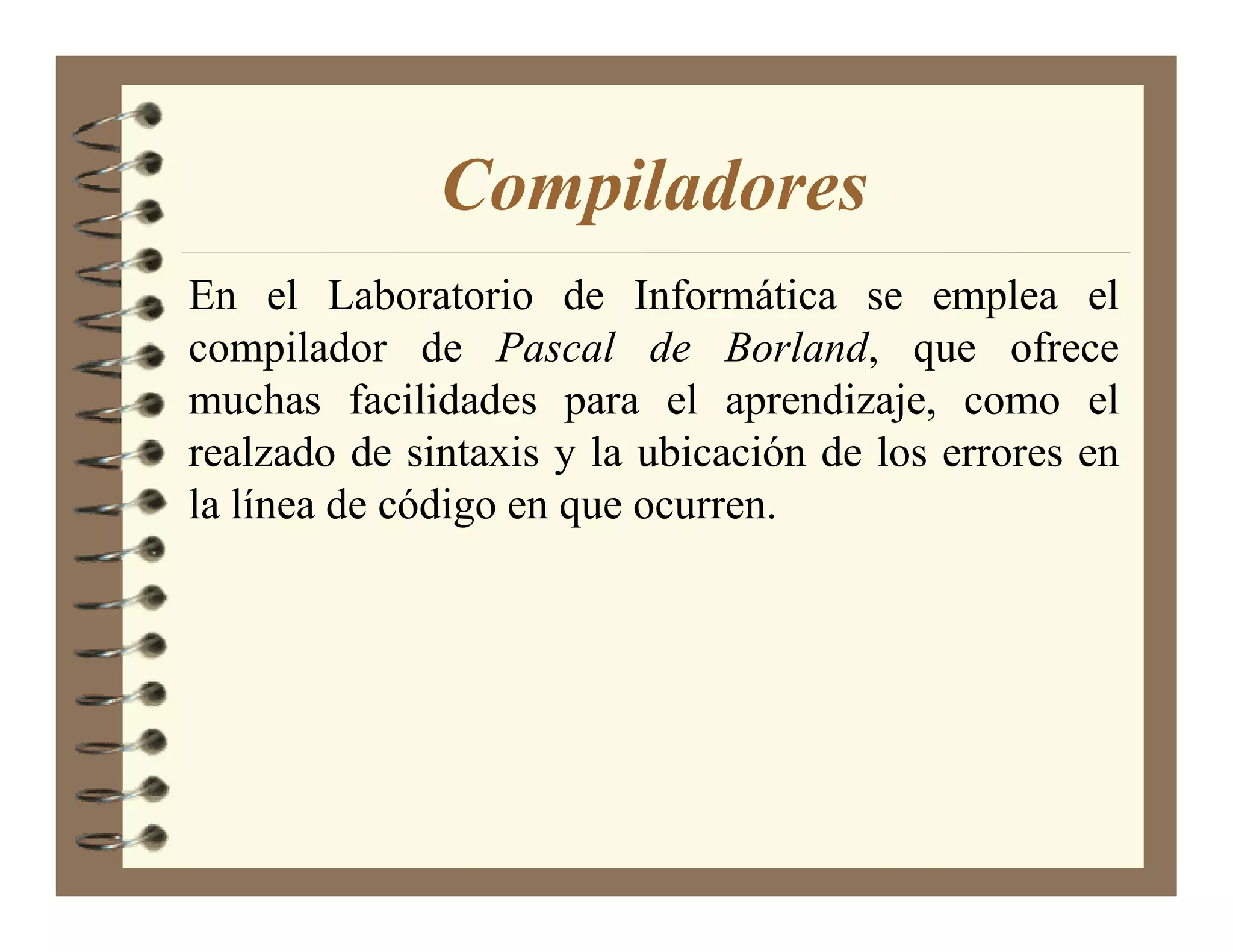 Compiladores
En el Laboratorio de Informática se emplea el
compilador de Pascal de Borland, que ofrece
muchas facilidades para el aprendizaje, como el
realzado de sintaxis y la ubicación de los errores en
la línea de código en que ocurren.
 