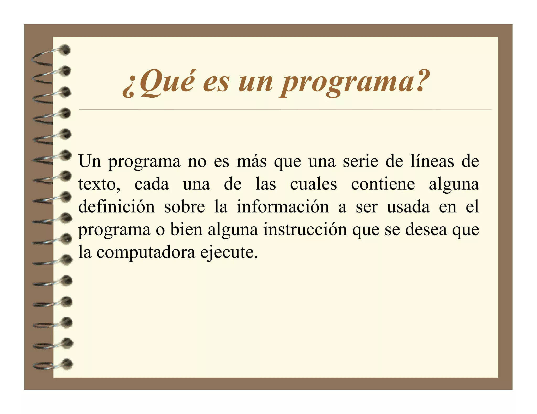 ¿Qué es un programa?

Un programa no es más que una serie de líneas de
texto, cada una de las cuales contiene alguna
definición sobre la información a ser usada en el
programa o bien alguna instrucción que se desea que
la computadora ejecute.
 