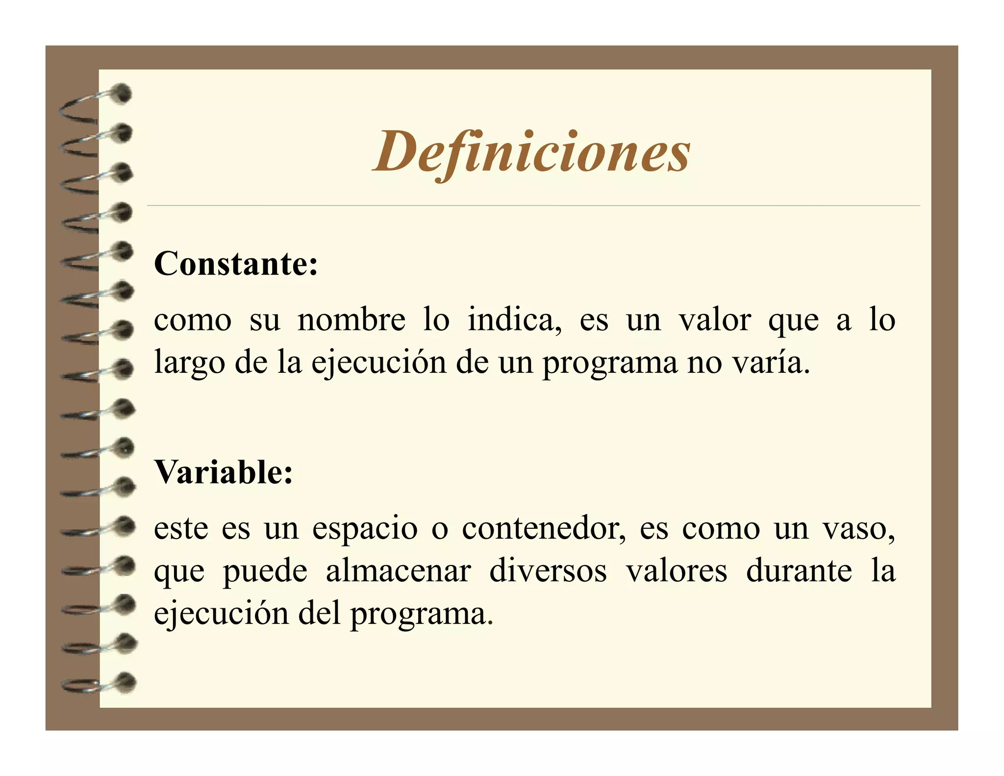 Definiciones
Constante:
como su nombre lo indica, es un valor que a lo
largo de la ejecución de un programa no varía.


Variable:
este es un espacio o contenedor, es como un vaso,
que puede almacenar diversos valores durante la
ejecución del programa.
 