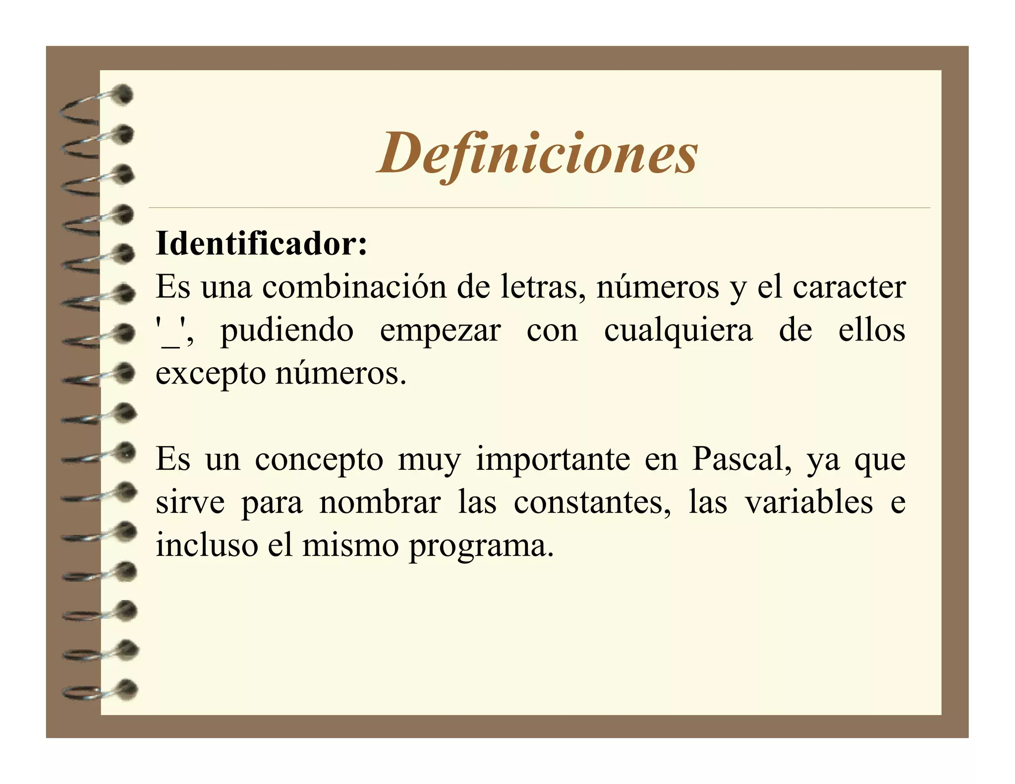 Definiciones
Identificador:
Es una combinación de letras, números y el caracter
'_', pudiendo empezar con cualquiera de ellos
excepto números.

Es un concepto muy importante en Pascal, ya que
sirve para nombrar las constantes, las variables e
incluso el mismo programa.
 