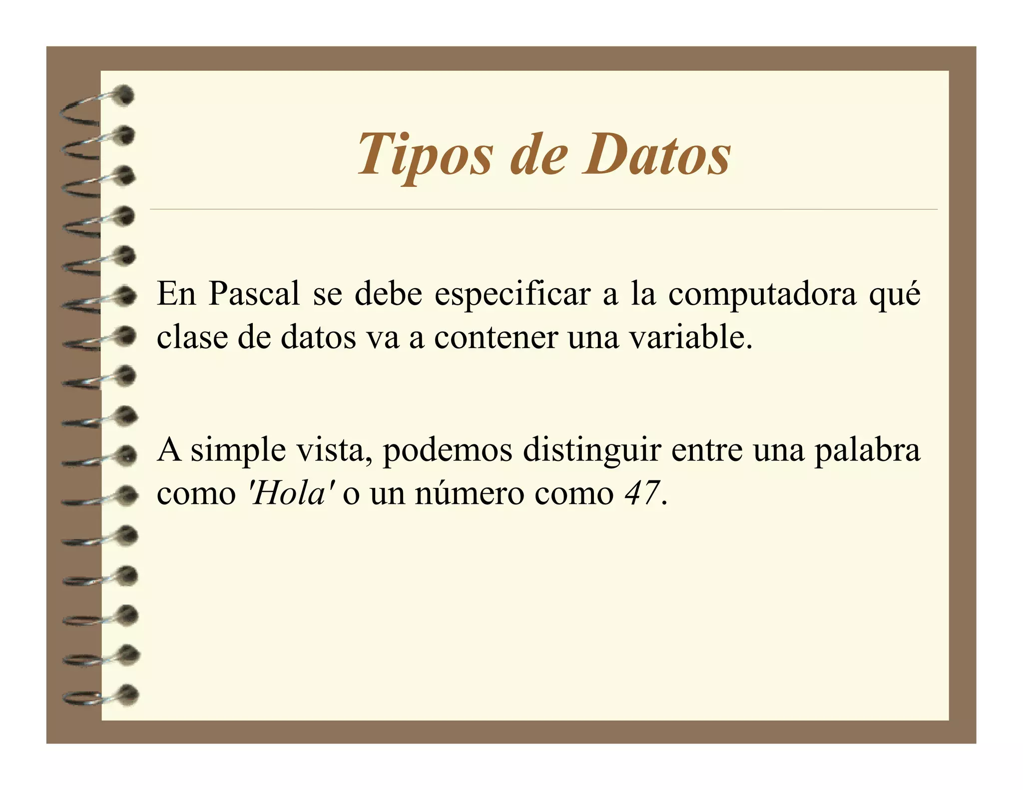 Tipos de Datos

En Pascal se debe especificar a la computadora qué
clase de datos va a contener una variable.


A simple vista, podemos distinguir entre una palabra
como 'Hola' o un número como 47.
 