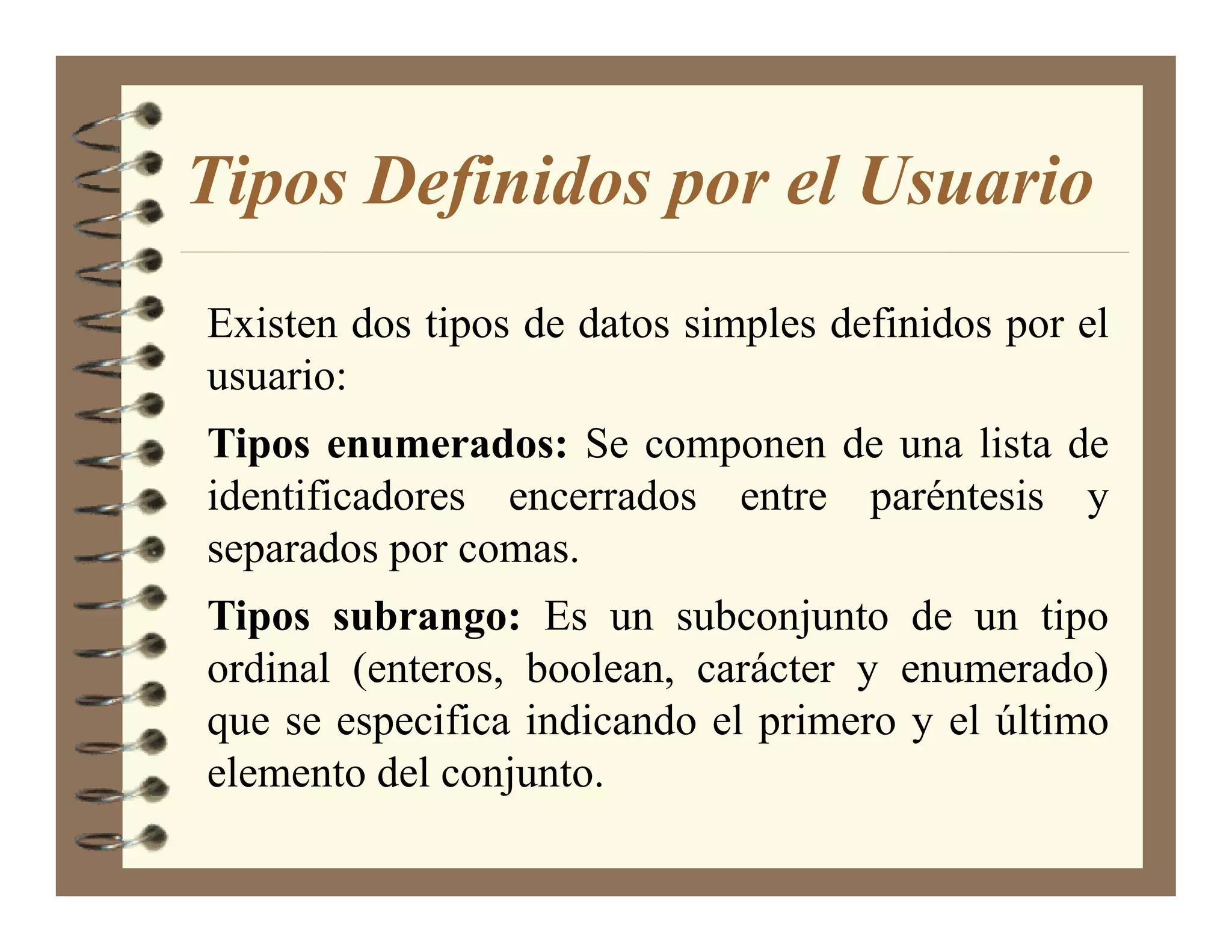 Tipos Definidos por el Usuario
Existen dos tipos de datos simples definidos por el
usuario:
Tipos enumerados: Se componen de una lista de
identificadores encerrados entre paréntesis y
separados por comas.
Tipos subrango: Es un subconjunto de un tipo
ordinal (enteros, boolean, carácter y enumerado)
que se especifica indicando el primero y el último
elemento del conjunto.
 