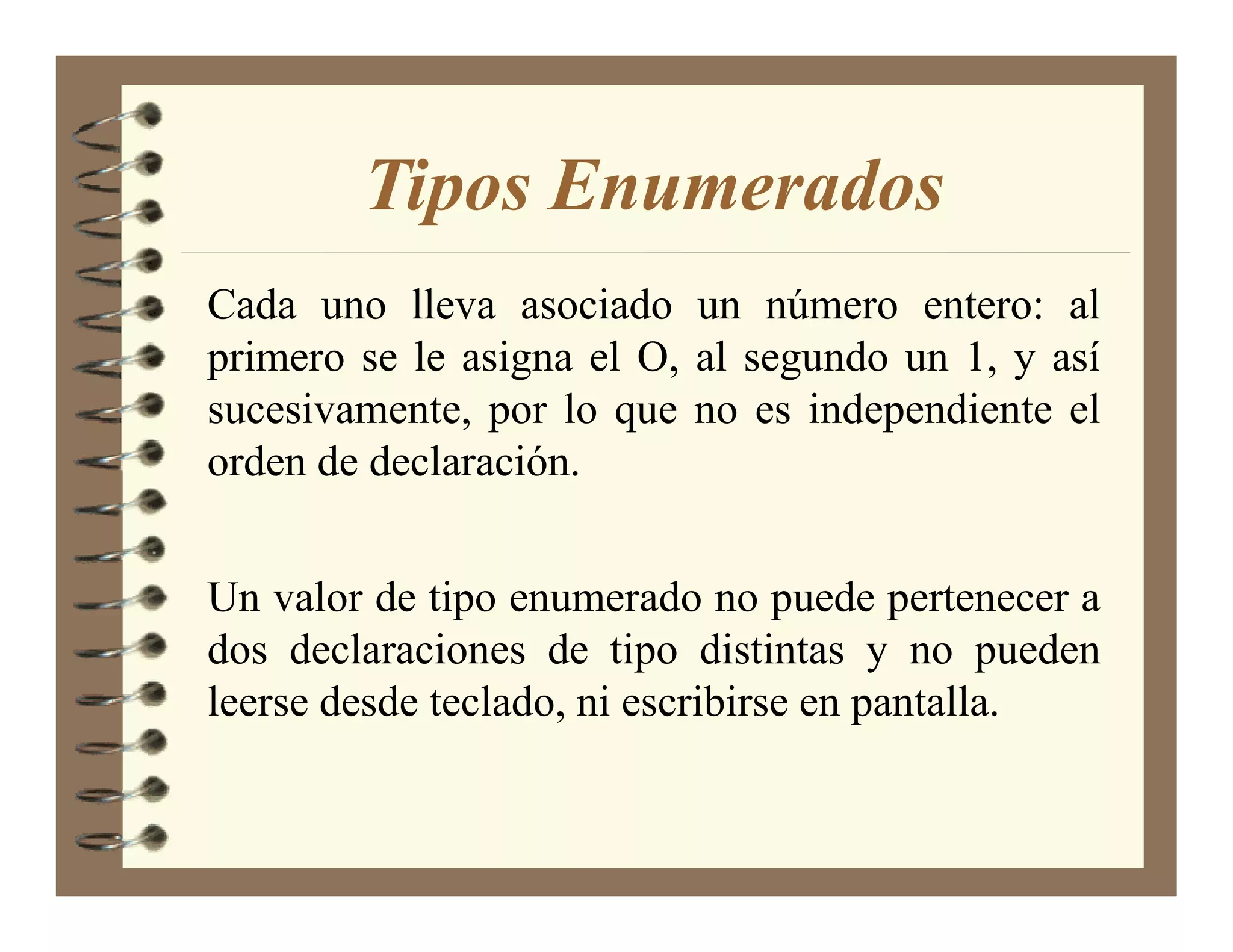 Tipos Enumerados
Cada uno lleva asociado un número entero: al
primero se le asigna el O, al segundo un 1, y así
sucesivamente, por lo que no es independiente el
orden de declaración.


Un valor de tipo enumerado no puede pertenecer a
dos declaraciones de tipo distintas y no pueden
leerse desde teclado, ni escribirse en pantalla.
 