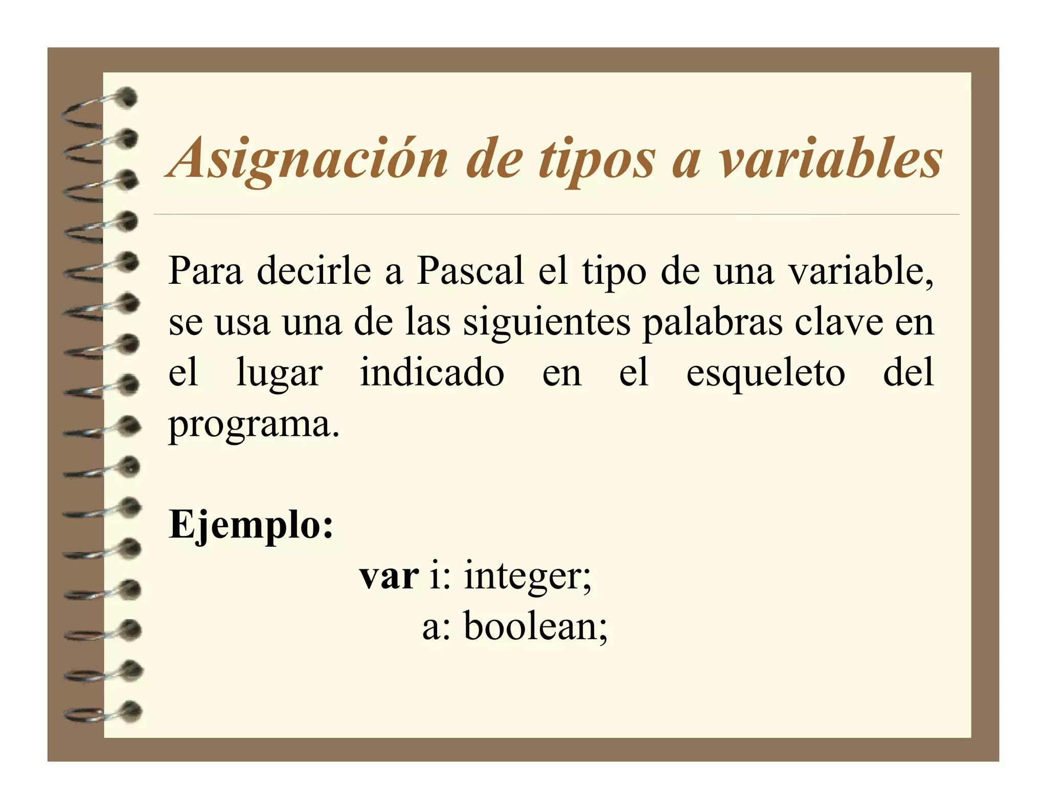 Asignación de tipos a variables
Para decirle a Pascal el tipo de una variable,
se usa una de las siguientes palabras clave en
el lugar indicado en el esqueleto del
programa.

Ejemplo:
           var i: integer;
              a: boolean;
 