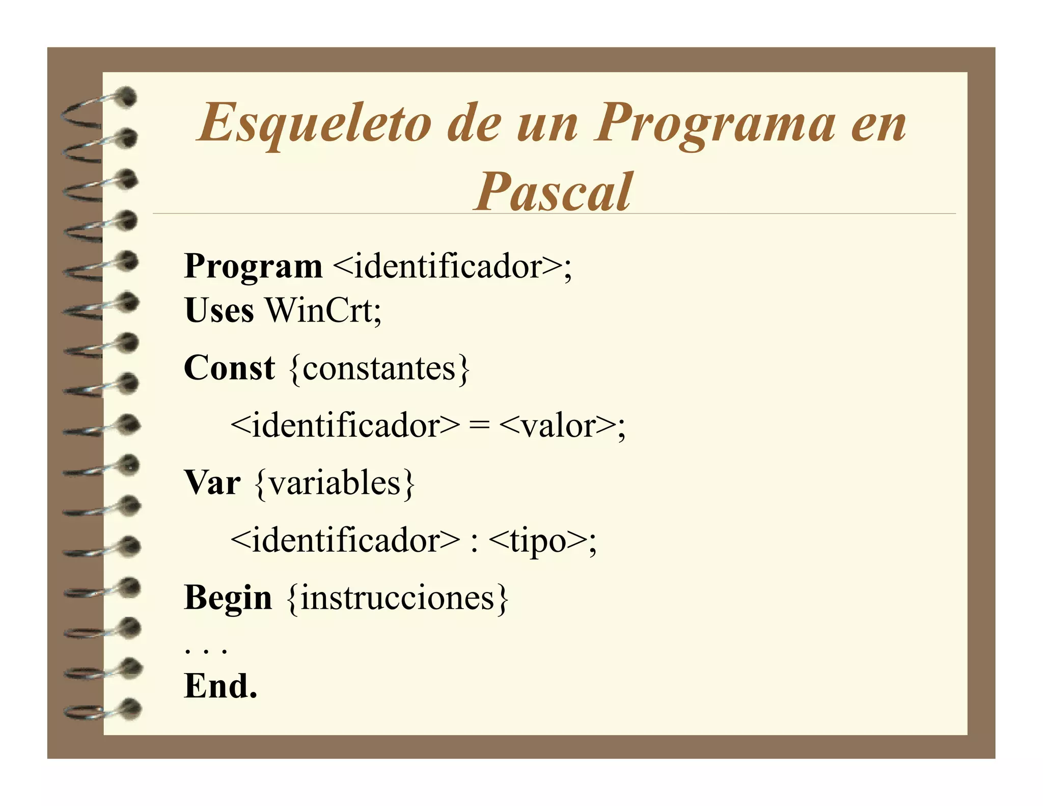 Esqueleto de un Programa en
           Pascal
Program <identificador>;
Uses WinCrt;
Const {constantes}
   <identificador> = <valor>;
Var {variables}
   <identificador> : <tipo>;
Begin {instrucciones}
...
End.
 
