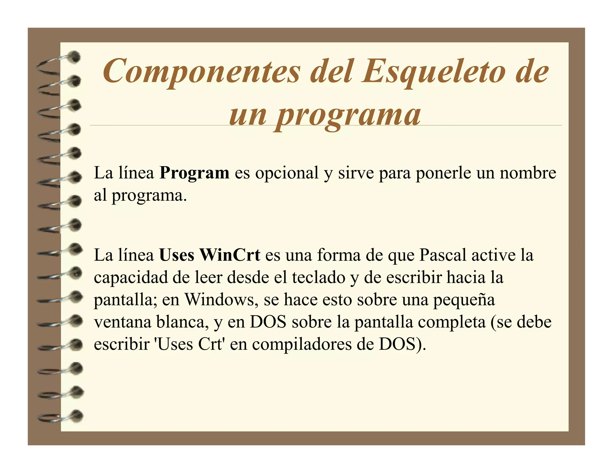 Componentes del Esqueleto de
      un programa
La línea Program es opcional y sirve para ponerle un nombre
al programa.


La línea Uses WinCrt es una forma de que Pascal active la
capacidad de leer desde el teclado y de escribir hacia la
pantalla; en Windows, se hace esto sobre una pequeña
ventana blanca, y en DOS sobre la pantalla completa (se debe
escribir 'Uses Crt' en compiladores de DOS).
 