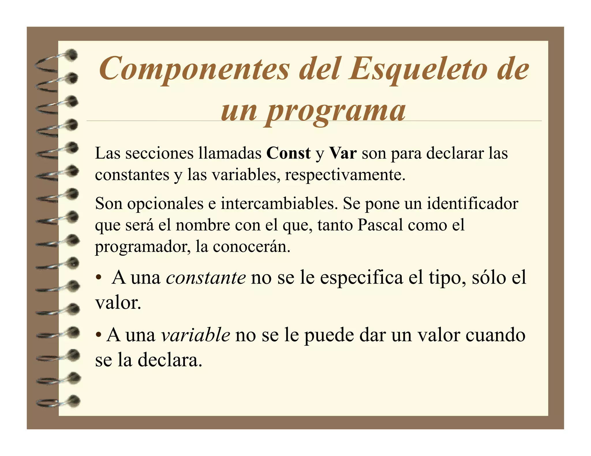 Componentes del Esqueleto de
      un programa
Las secciones llamadas Const y Var son para declarar las
constantes y las variables, respectivamente.
Son opcionales e intercambiables. Se pone un identificador
que será el nombre con el que, tanto Pascal como el
programador, la conocerán.
• A una constante no se le especifica el tipo, sólo el
valor.
• A una variable no se le puede dar un valor cuando
se la declara.
 
