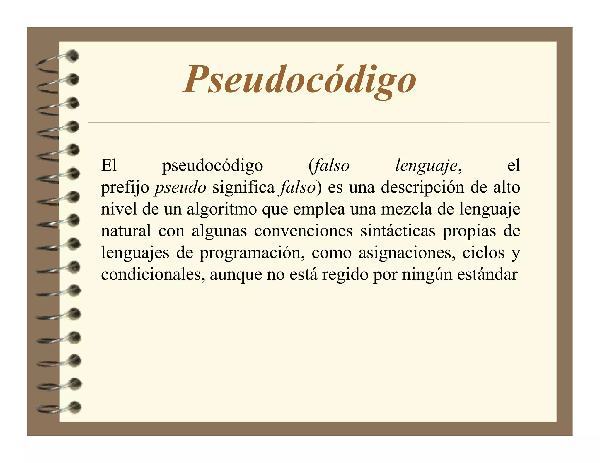 Pseudocódigo
El       pseudocódigo        (falso      lenguaje,      el
prefijo pseudo significa falso) es una descripción de alto
nivel de un algoritmo que emplea una mezcla de lenguaje
natural con algunas convenciones sintácticas propias de
lenguajes de programación, como asignaciones, ciclos y
condicionales, aunque no está regido por ningún estándar
 