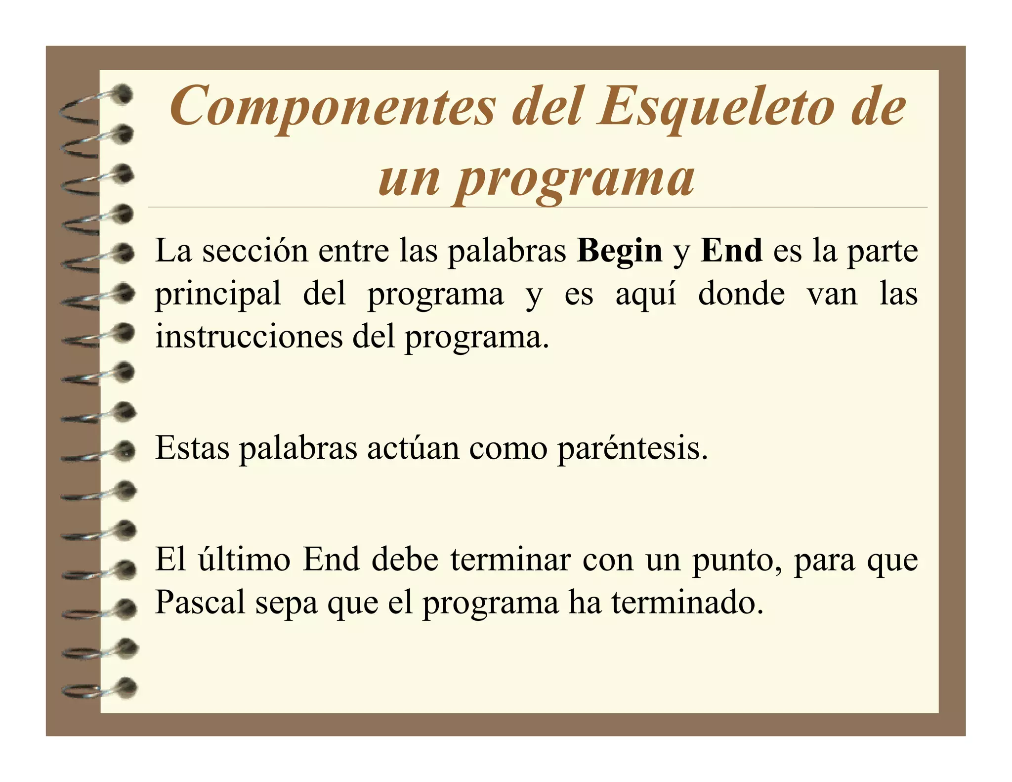 Componentes del Esqueleto de
      un programa
La sección entre las palabras Begin y End es la parte
principal del programa y es aquí donde van las
instrucciones del programa.


Estas palabras actúan como paréntesis.


El último End debe terminar con un punto, para que
Pascal sepa que el programa ha terminado.
 