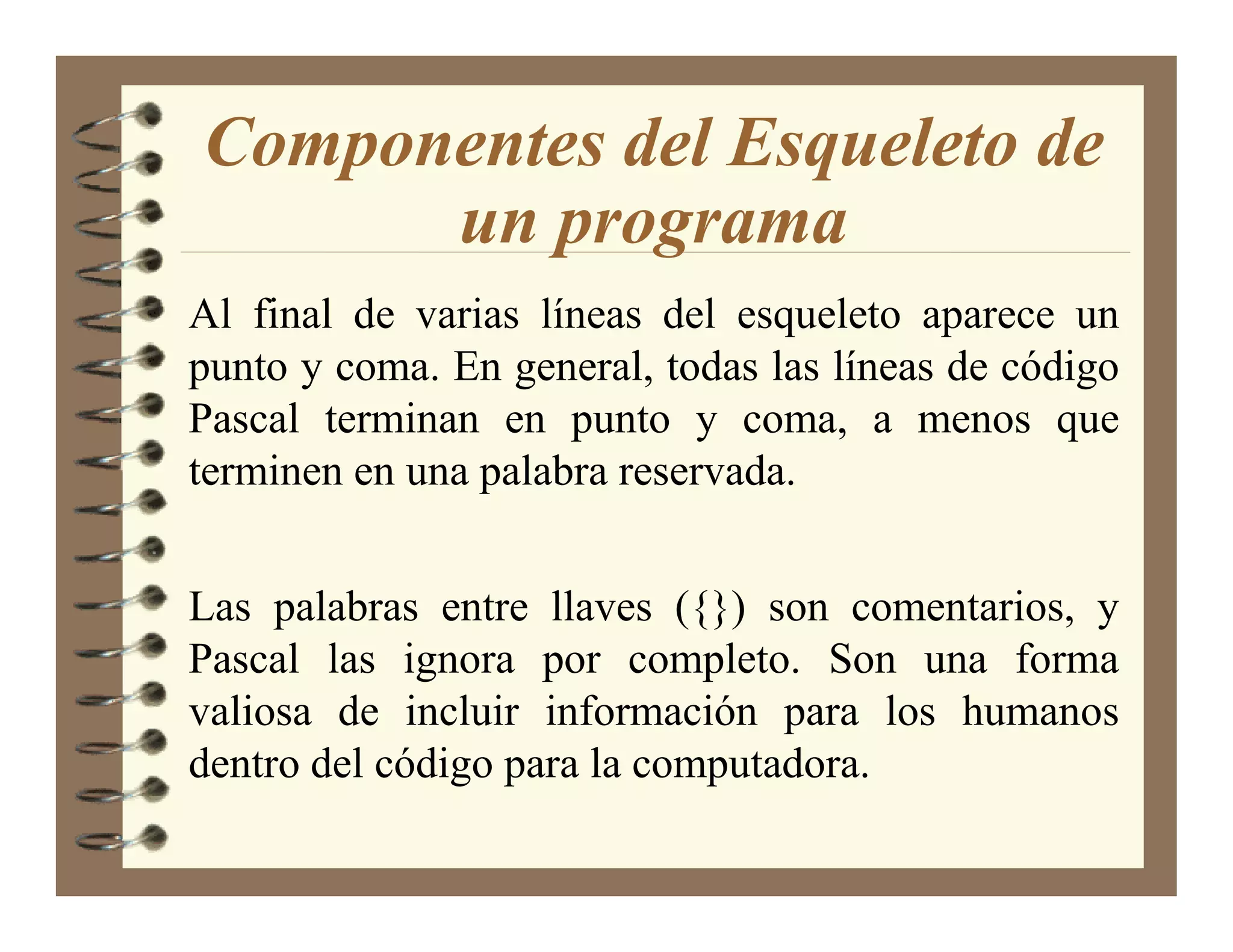 Componentes del Esqueleto de
      un programa
Al final de varias líneas del esqueleto aparece un
punto y coma. En general, todas las líneas de código
Pascal terminan en punto y coma, a menos que
terminen en una palabra reservada.


Las palabras entre llaves ({}) son comentarios, y
Pascal las ignora por completo. Son una forma
valiosa de incluir información para los humanos
dentro del código para la computadora.
 