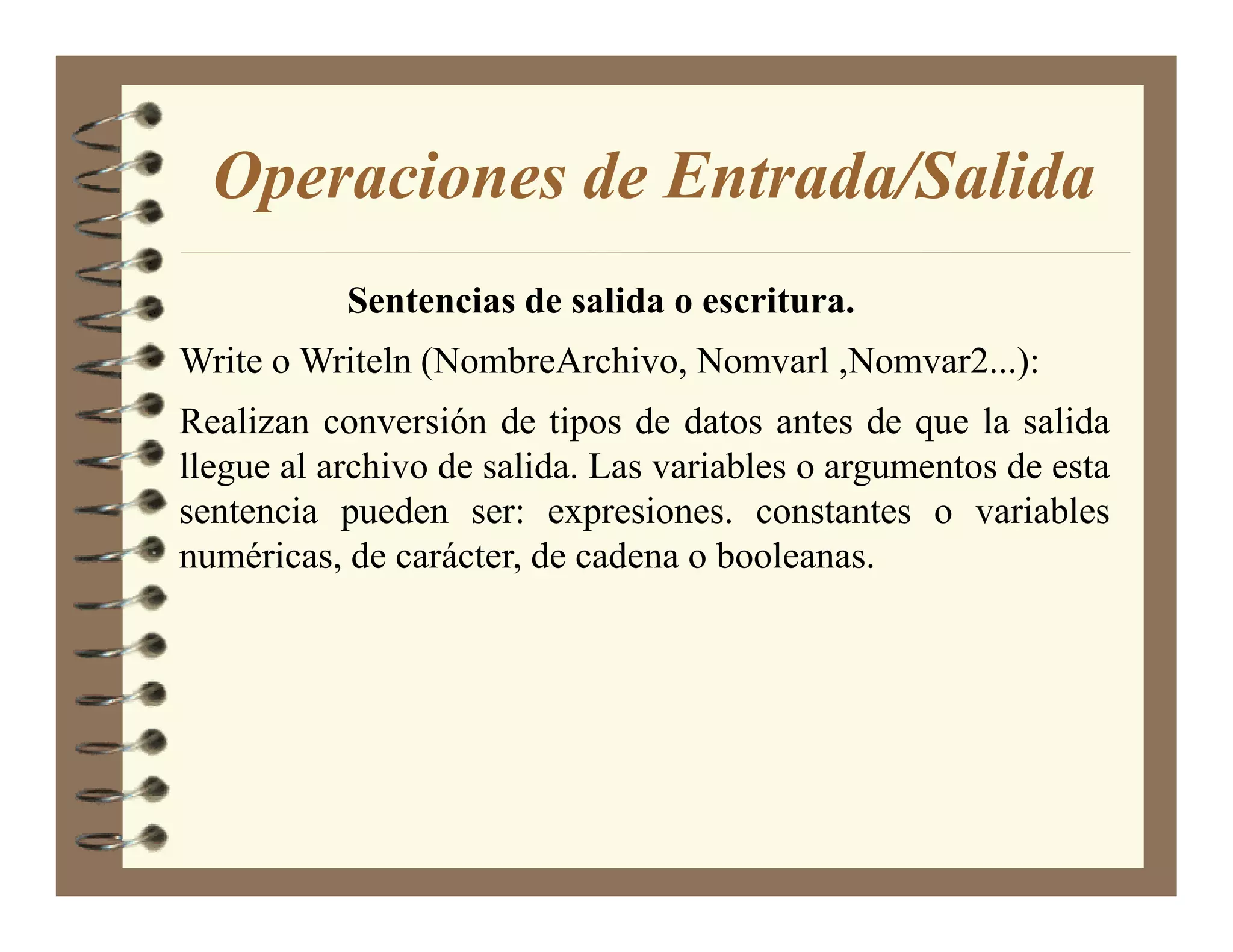 Operaciones de Entrada/Salida
           Sentencias de salida o escritura.
Write o Writeln (NombreArchivo, Nomvarl ,Nomvar2...):
Realizan conversión de tipos de datos antes de que la salida
llegue al archivo de salida. Las variables o argumentos de esta
sentencia pueden ser: expresiones. constantes o variables
numéricas, de carácter, de cadena o booleanas.
 