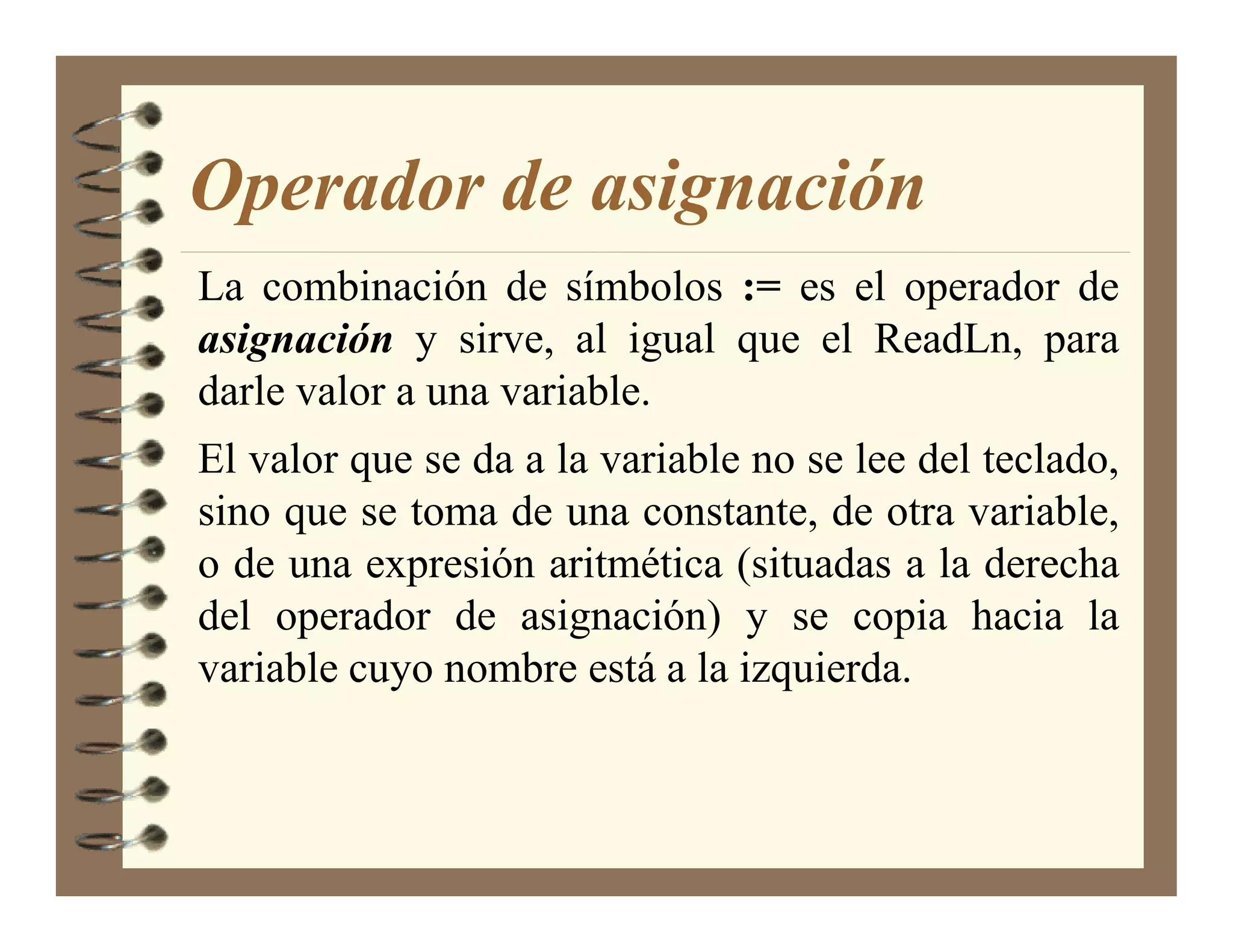 Operador de asignación
La combinación de símbolos := es el operador de
asignación y sirve, al igual que el ReadLn, para
darle valor a una variable.
El valor que se da a la variable no se lee del teclado,
sino que se toma de una constante, de otra variable,
o de una expresión aritmética (situadas a la derecha
del operador de asignación) y se copia hacia la
variable cuyo nombre está a la izquierda.
 