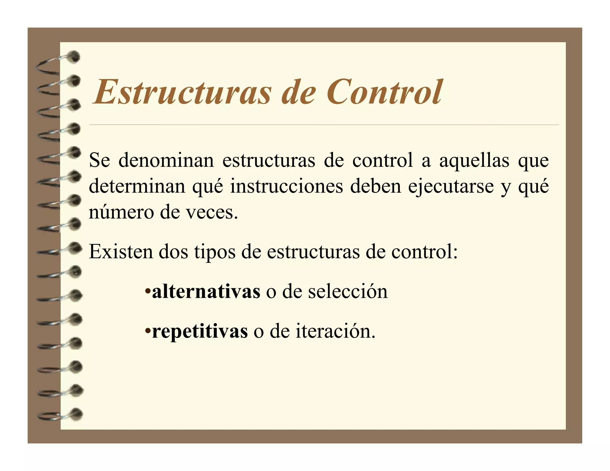 Estructuras de Control
Se denominan estructuras de control a aquellas que
determinan qué instrucciones deben ejecutarse y qué
número de veces.
Existen dos tipos de estructuras de control:
      •alternativas o de selección
      •repetitivas o de iteración.
 