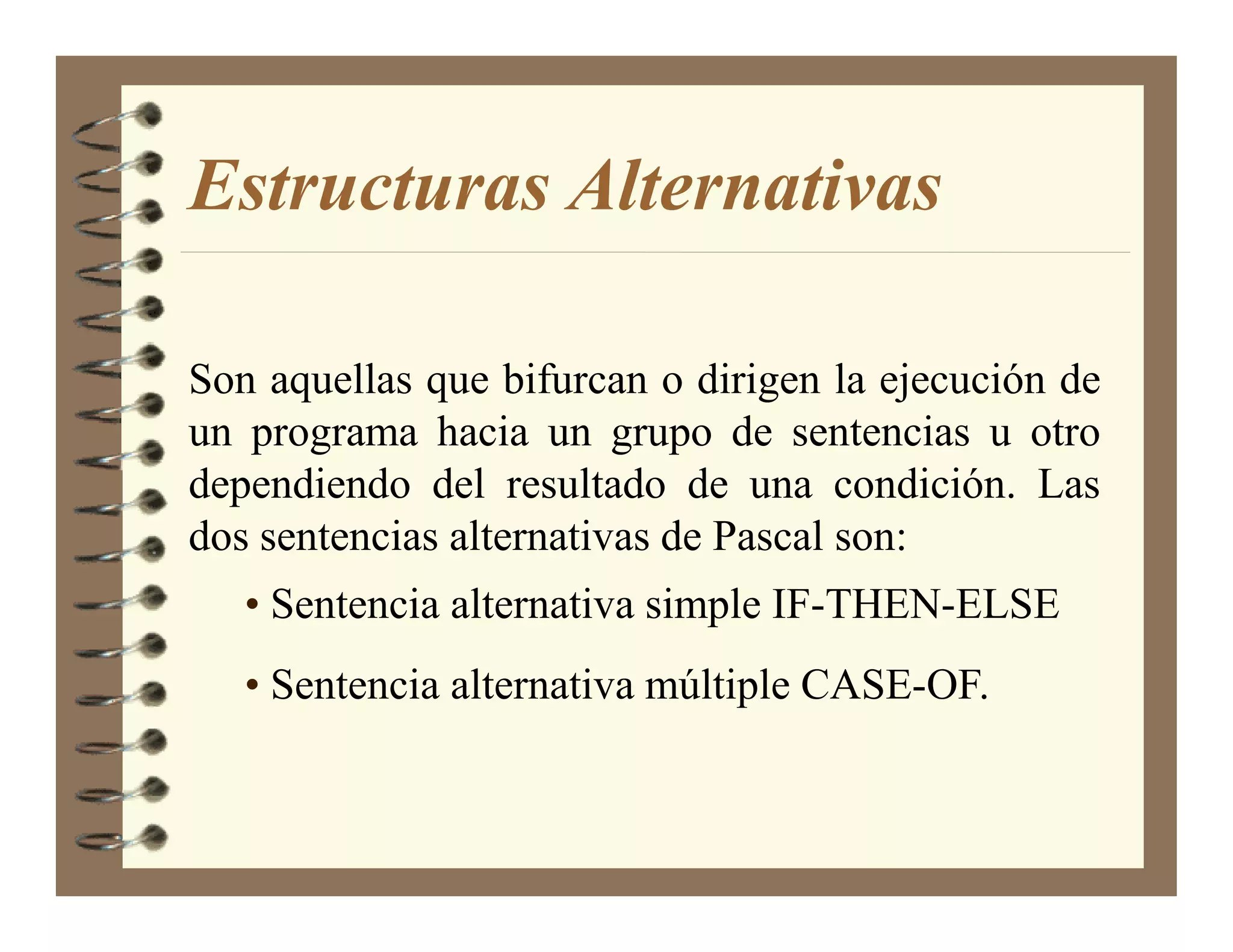 Estructuras Alternativas

Son aquellas que bifurcan o dirigen la ejecución de
un programa hacia un grupo de sentencias u otro
dependiendo del resultado de una condición. Las
dos sentencias alternativas de Pascal son:
   • Sentencia alternativa simple IF-THEN-ELSE
   • Sentencia alternativa múltiple CASE-OF.
 