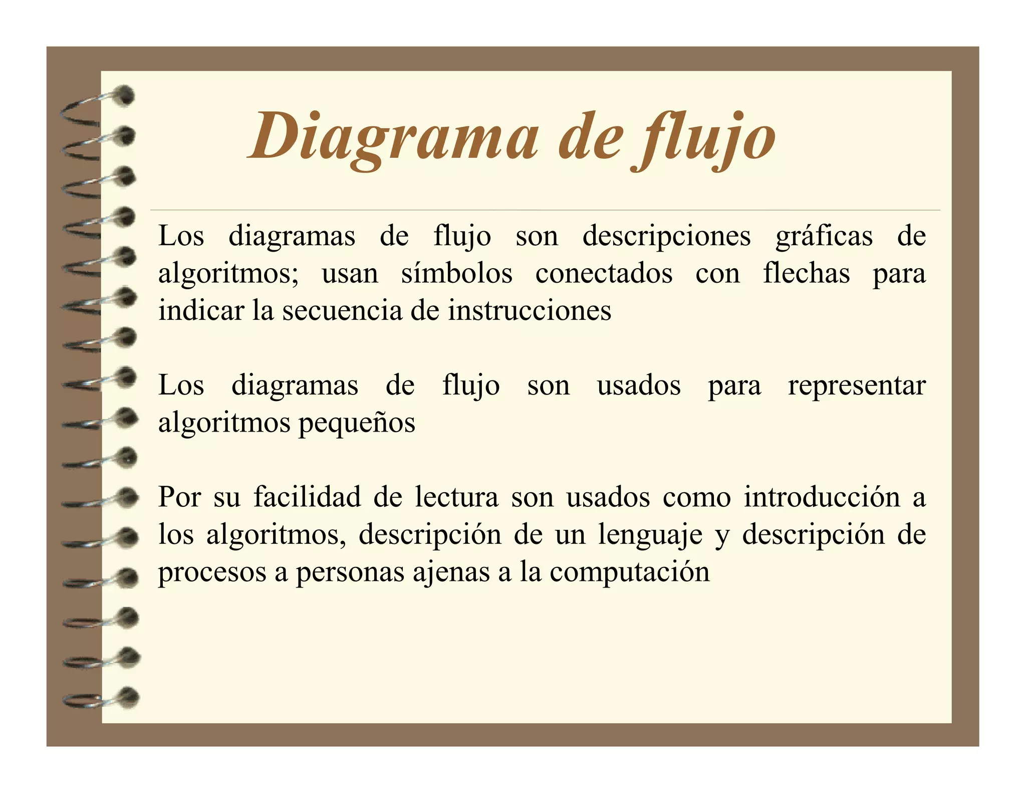 Diagrama de flujo
Los diagramas de flujo son descripciones gráficas de
algoritmos; usan símbolos conectados con flechas para
indicar la secuencia de instrucciones

Los diagramas de flujo son usados para representar
algoritmos pequeños

Por su facilidad de lectura son usados como introducción a
los algoritmos, descripción de un lenguaje y descripción de
procesos a personas ajenas a la computación
 