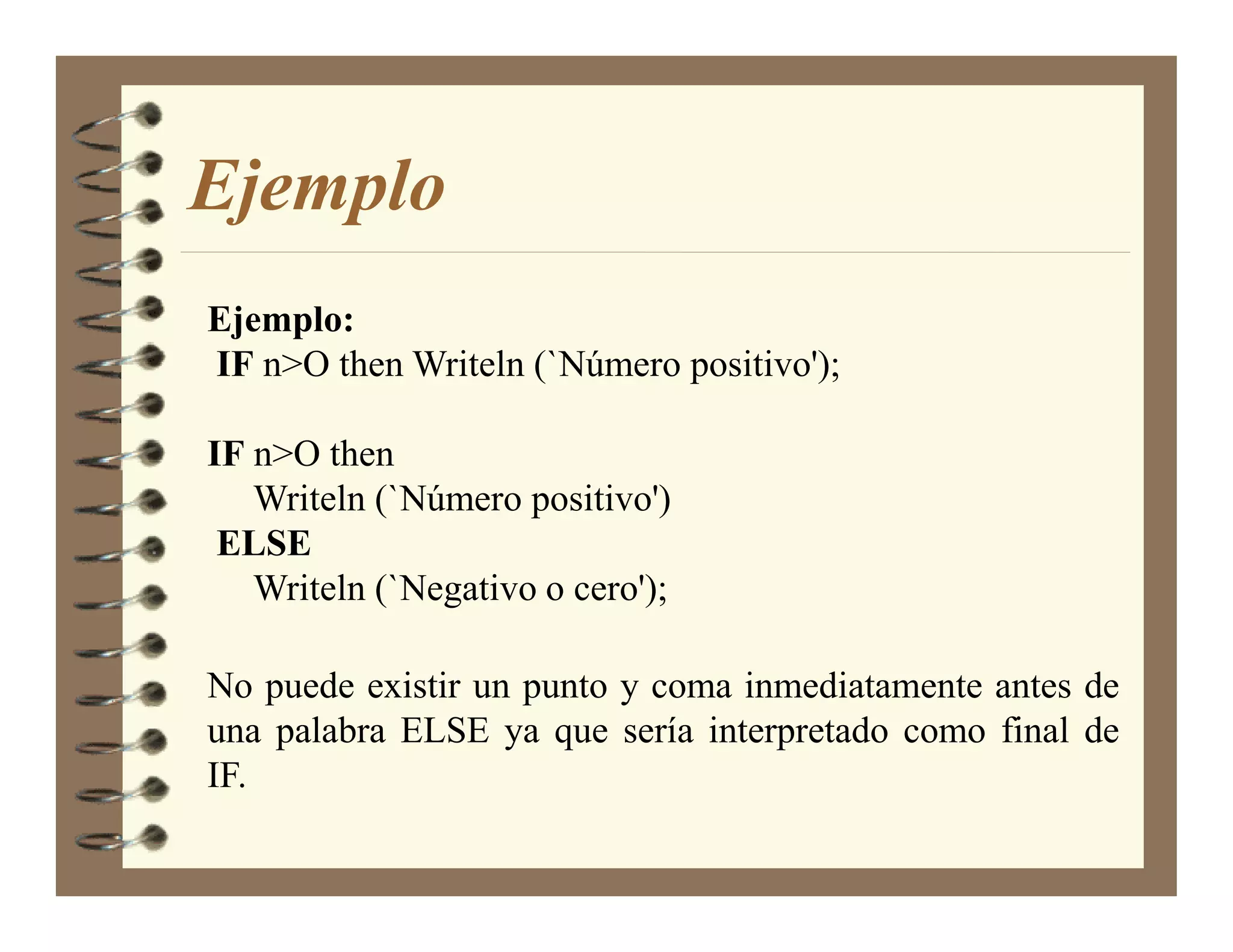 Ejemplo
Ejemplo:
IF n>O then Writeln (`Número positivo');

IF n>O then
   Writeln (`Número positivo')
 ELSE
   Writeln (`Negativo o cero');

No puede existir un punto y coma inmediatamente antes de
una palabra ELSE ya que sería interpretado como final de
IF.
 
