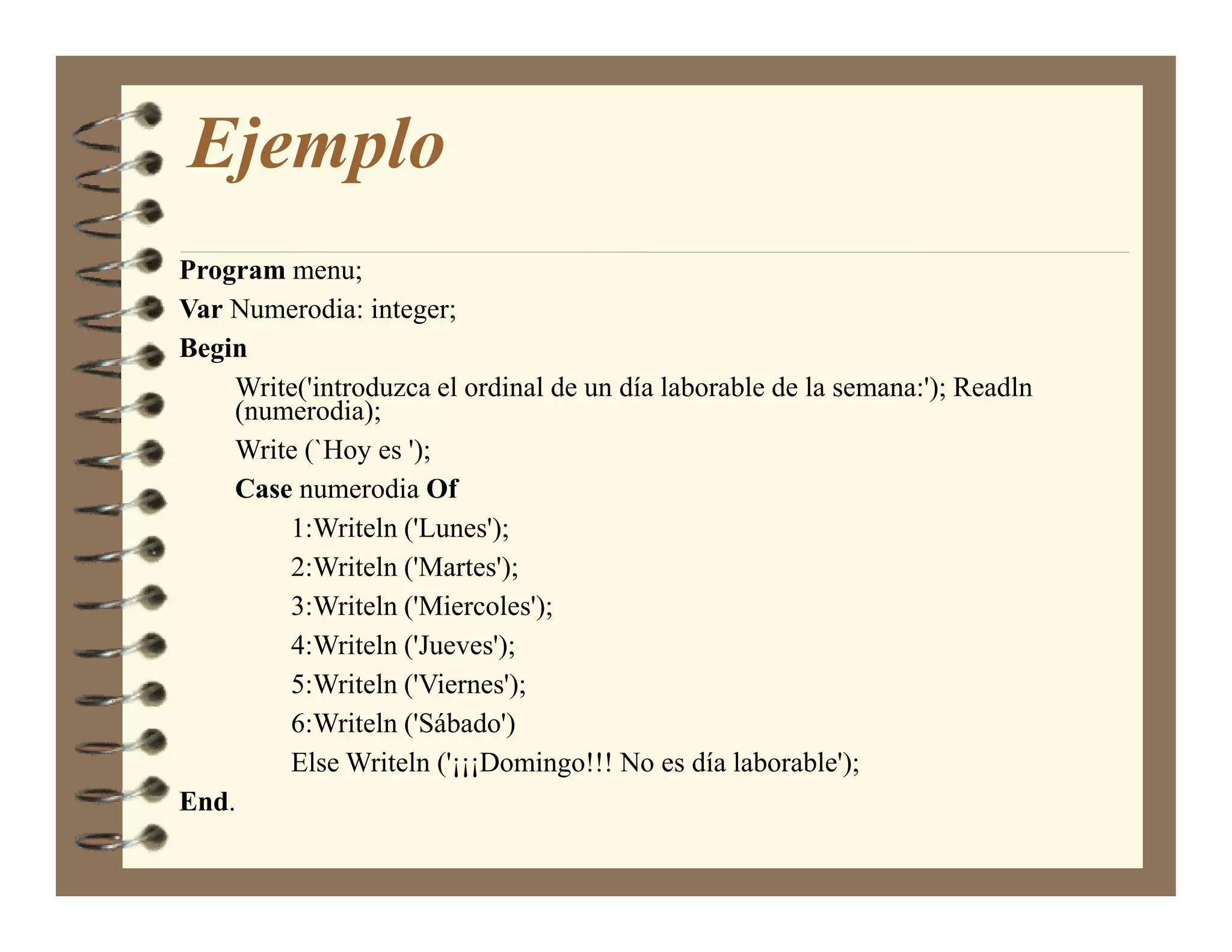 Ejemplo
Program menu;
Var Numerodia: integer;
Begin
    Write('introduzca el ordinal de un día laborable de la semana:'); Readln
    (numerodia);
    Write (`Hoy es ');
    Case numerodia Of
        1:Writeln ('Lunes');
        2:Writeln ('Martes');
        3:Writeln ('Miercoles');
        4:Writeln ('Jueves');
        5:Writeln ('Viernes');
        6:Writeln ('Sábado')
        Else Writeln ('¡¡¡Domingo!!! No es día laborable');
End.
 