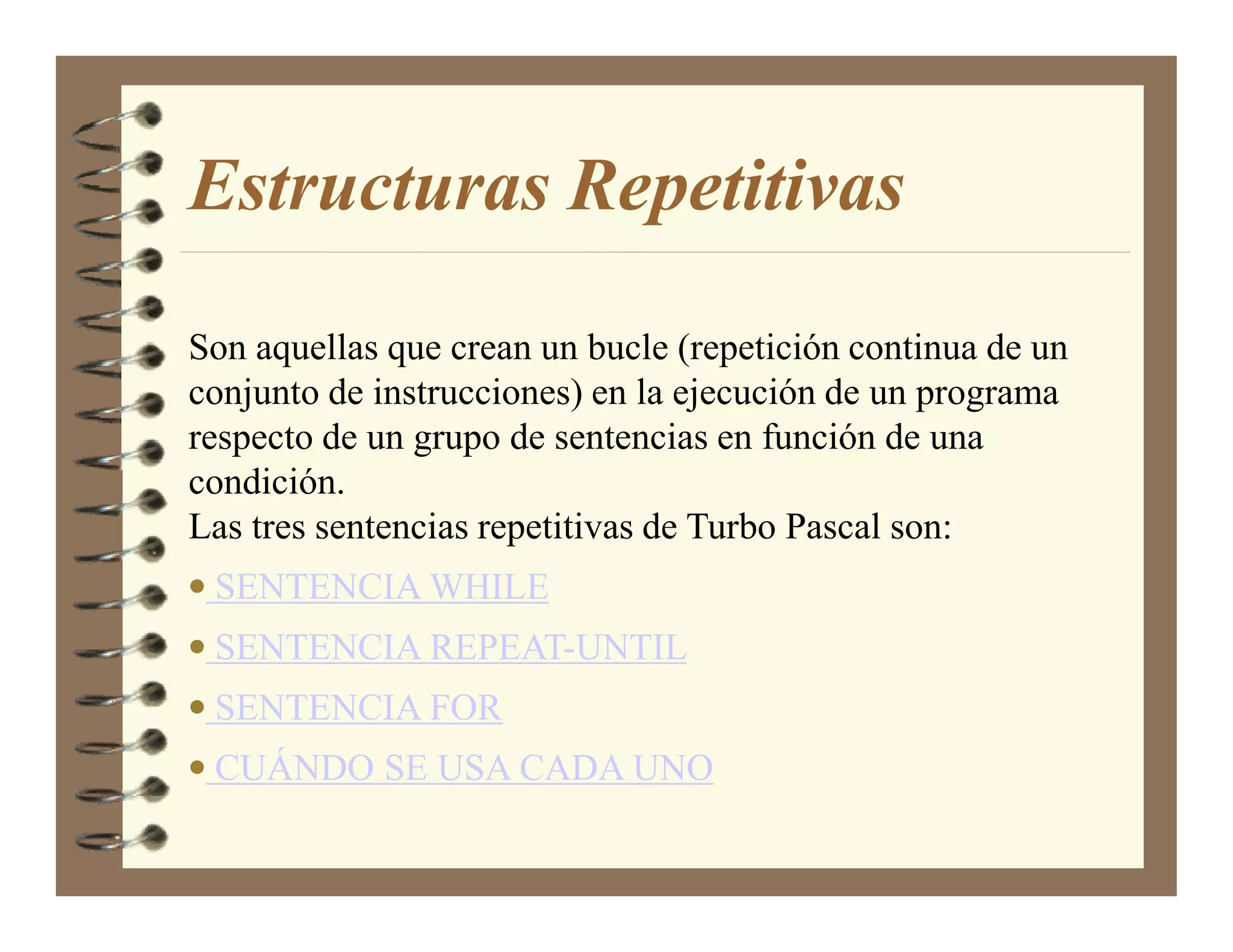Estructuras Repetitivas

Son aquellas que crean un bucle (repetición continua de un
conjunto de instrucciones) en la ejecución de un programa
respecto de un grupo de sentencias en función de una
condición.
Las tres sentencias repetitivas de Turbo Pascal son:
• SENTENCIA WHILE
• SENTENCIA REPEAT-UNTIL
• SENTENCIA FOR
• CUÁNDO SE USA CADA UNO
 