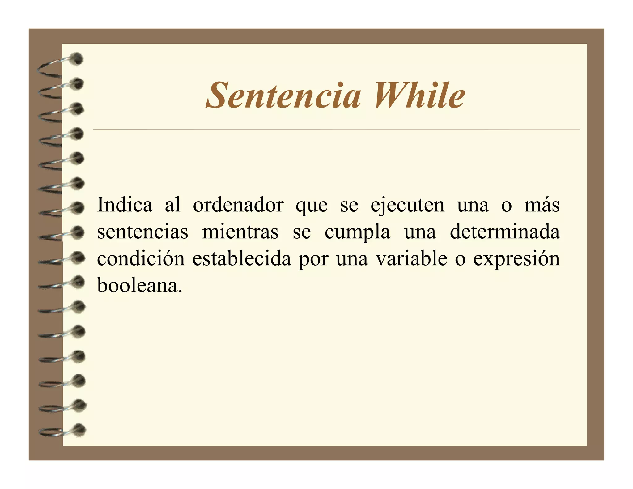 Sentencia While

Indica al ordenador que se ejecuten una o más
sentencias mientras se cumpla una determinada
condición establecida por una variable o expresión
booleana.
 