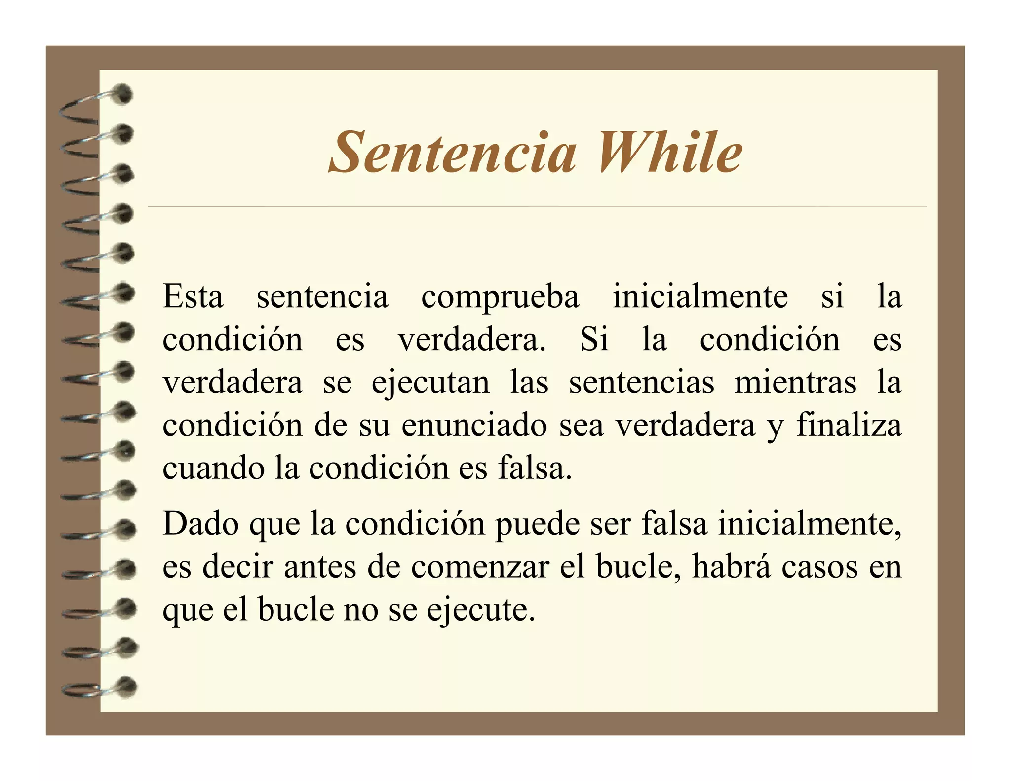 Sentencia While

Esta sentencia comprueba inicialmente si la
condición es verdadera. Si la condición es
verdadera se ejecutan las sentencias mientras la
condición de su enunciado sea verdadera y finaliza
cuando la condición es falsa.
Dado que la condición puede ser falsa inicialmente,
es decir antes de comenzar el bucle, habrá casos en
que el bucle no se ejecute.
 
