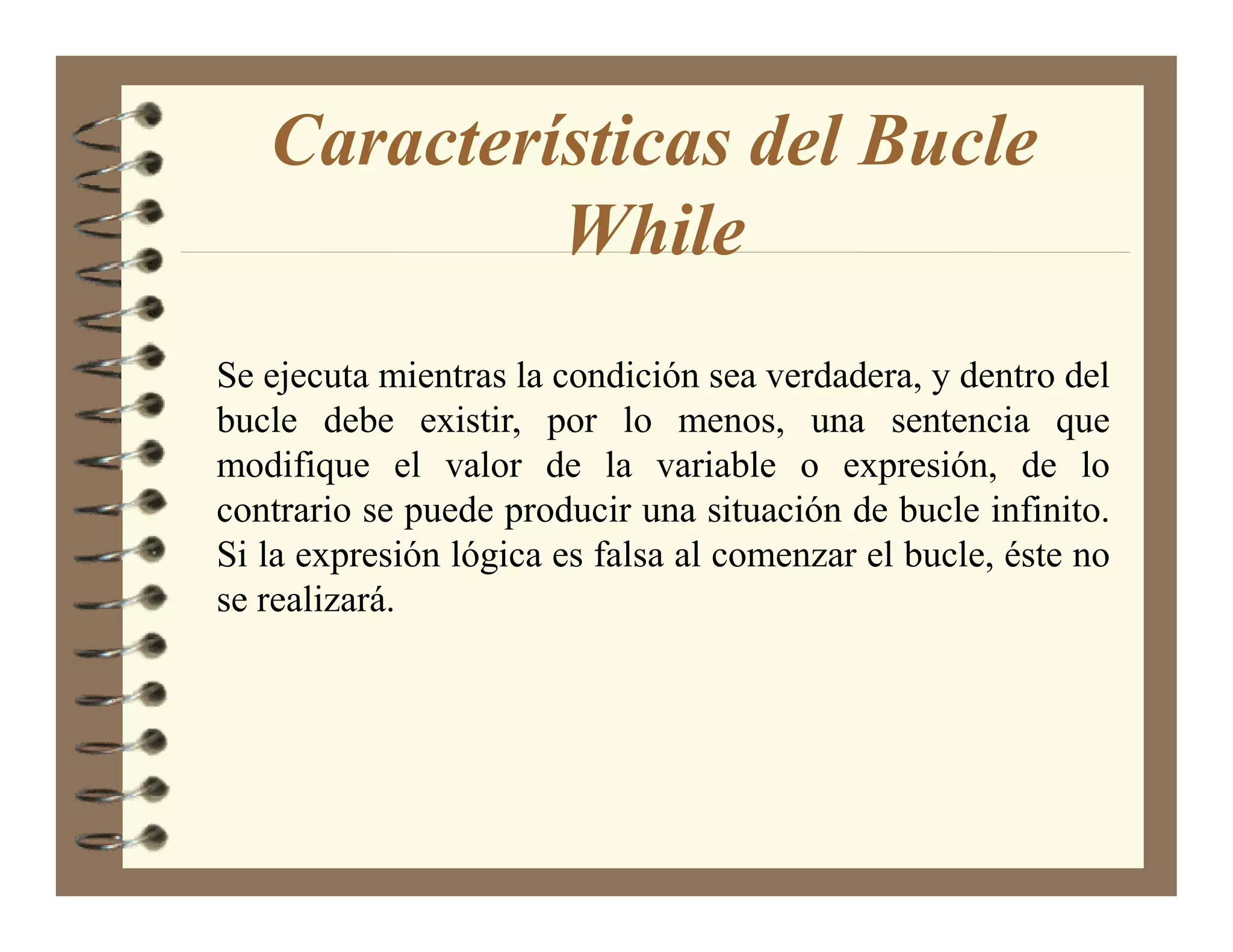 Características del Bucle
            While
Se ejecuta mientras la condición sea verdadera, y dentro del
bucle debe existir, por lo menos, una sentencia que
modifique el valor de la variable o expresión, de lo
contrario se puede producir una situación de bucle infinito.
Si la expresión lógica es falsa al comenzar el bucle, éste no
se realizará.
 