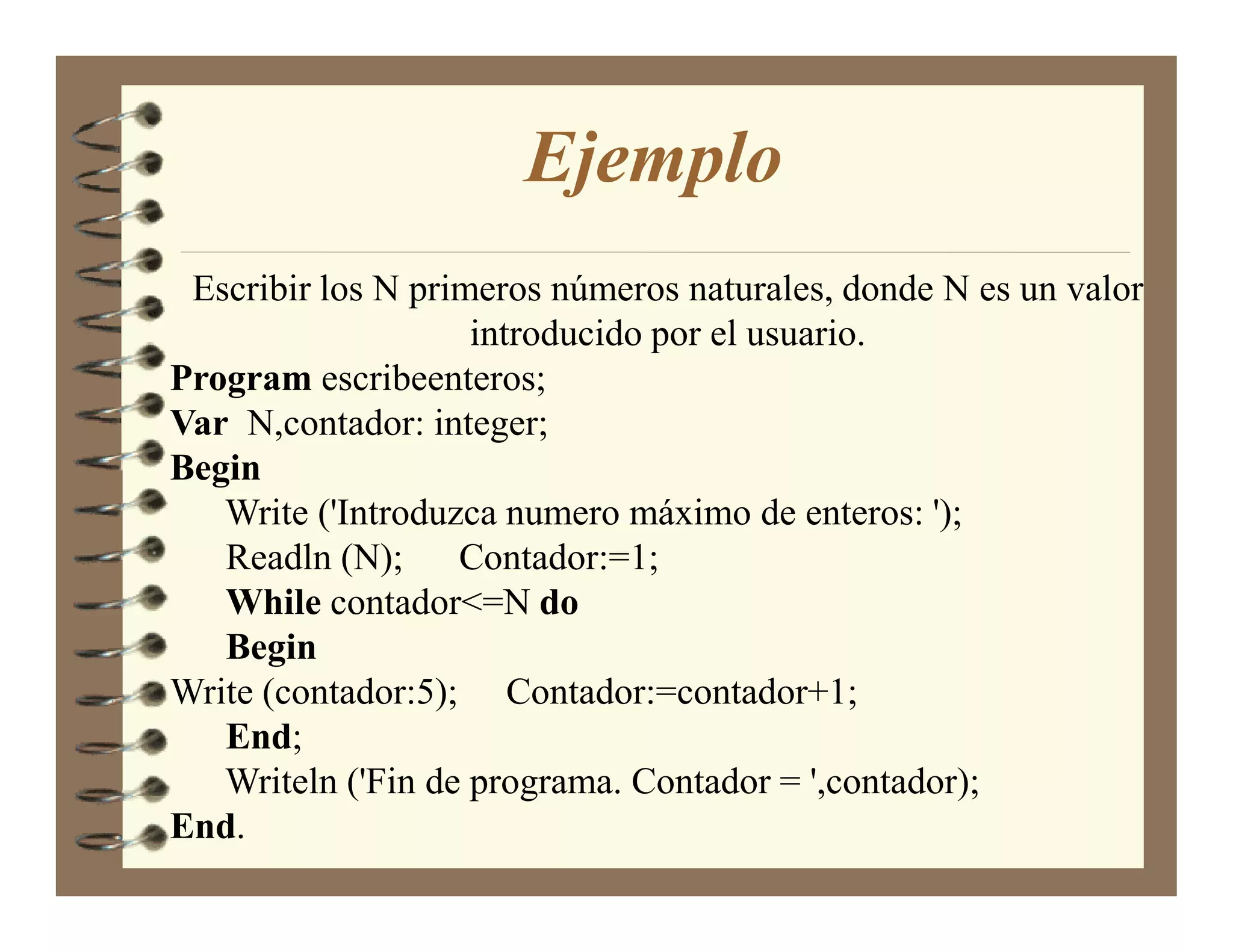Ejemplo
 Escribir los N primeros números naturales, donde N es un valor
                    introducido por el usuario.
Program escribeenteros;
Var N,contador: integer;
Begin
   Write ('Introduzca numero máximo de enteros: ');
   Readln (N); Contador:=1;
   While contador<=N do
   Begin
Write (contador:5); Contador:=contador+1;
   End;
   Writeln ('Fin de programa. Contador = ',contador);
End.
 