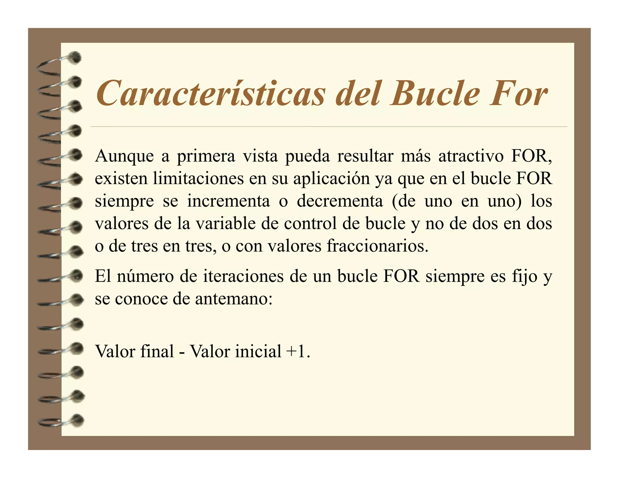 Características del Bucle For
Aunque a primera vista pueda resultar más atractivo FOR,
existen limitaciones en su aplicación ya que en el bucle FOR
siempre se incrementa o decrementa (de uno en uno) los
valores de la variable de control de bucle y no de dos en dos
o de tres en tres, o con valores fraccionarios.
El número de iteraciones de un bucle FOR siempre es fijo y
se conoce de antemano:

Valor final - Valor inicial +1.
 