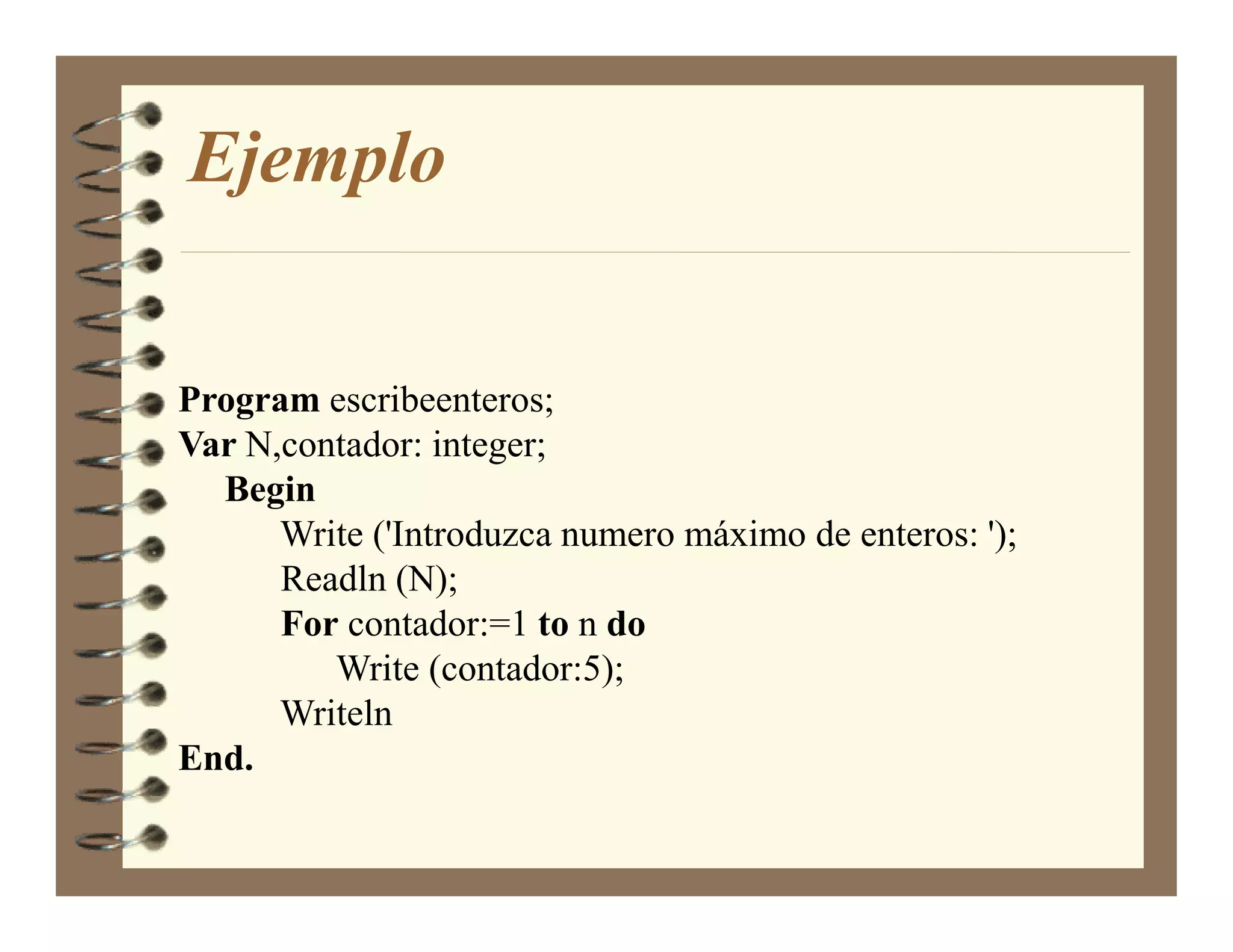 Ejemplo


Program escribeenteros;
Var N,contador: integer;
  Begin
      Write ('Introduzca numero máximo de enteros: ');
      Readln (N);
      For contador:=1 to n do
         Write (contador:5);
      Writeln
End.
 