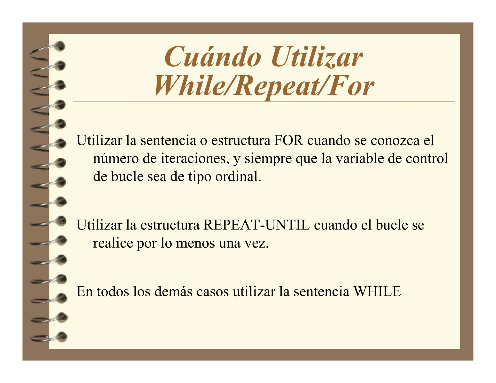 Cuándo Utilizar
            While/Repeat/For
Utilizar la sentencia o estructura FOR cuando se conozca el
  número de iteraciones, y siempre que la variable de control
  de bucle sea de tipo ordinal.


Utilizar la estructura REPEAT-UNTIL cuando el bucle se
  realice por lo menos una vez.


En todos los demás casos utilizar la sentencia WHILE
 
