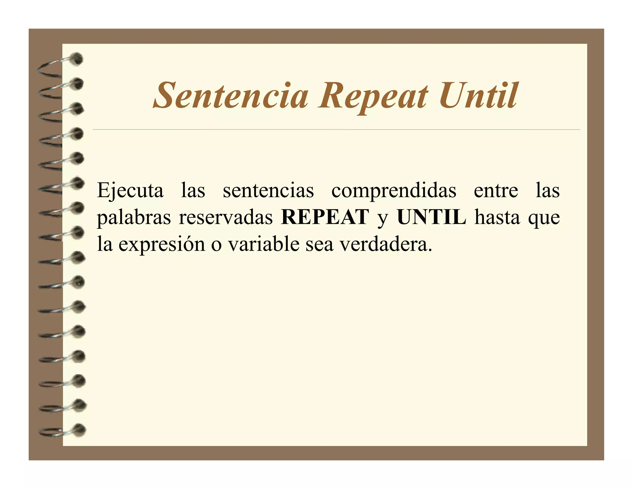 Sentencia Repeat Until

Ejecuta las sentencias comprendidas entre las
palabras reservadas REPEAT y U TIL hasta que
la expresión o variable sea verdadera.
 