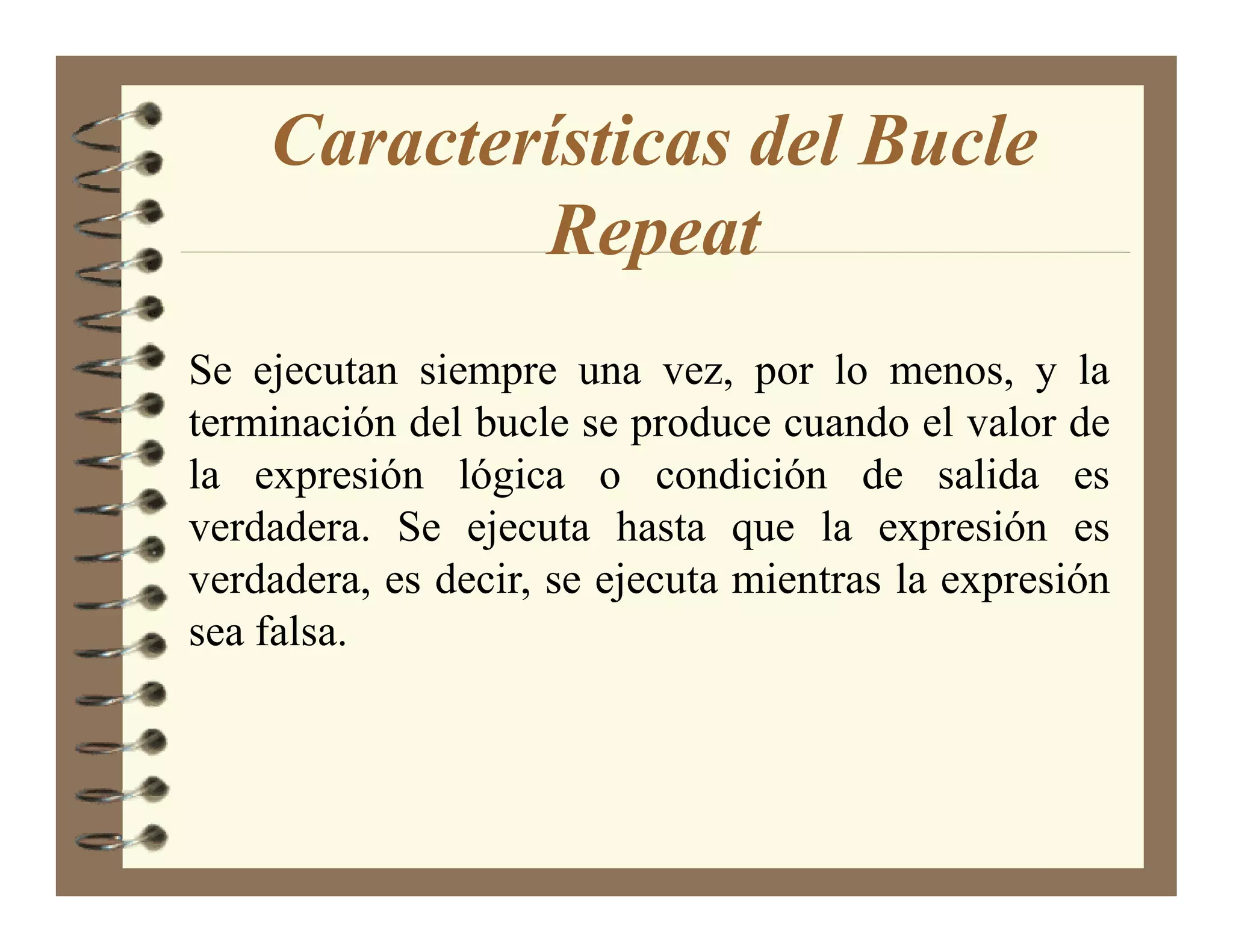 Características del Bucle
            Repeat
Se ejecutan siempre una vez, por lo menos, y la
terminación del bucle se produce cuando el valor de
la expresión lógica o condición de salida es
verdadera. Se ejecuta hasta que la expresión es
verdadera, es decir, se ejecuta mientras la expresión
sea falsa.
 