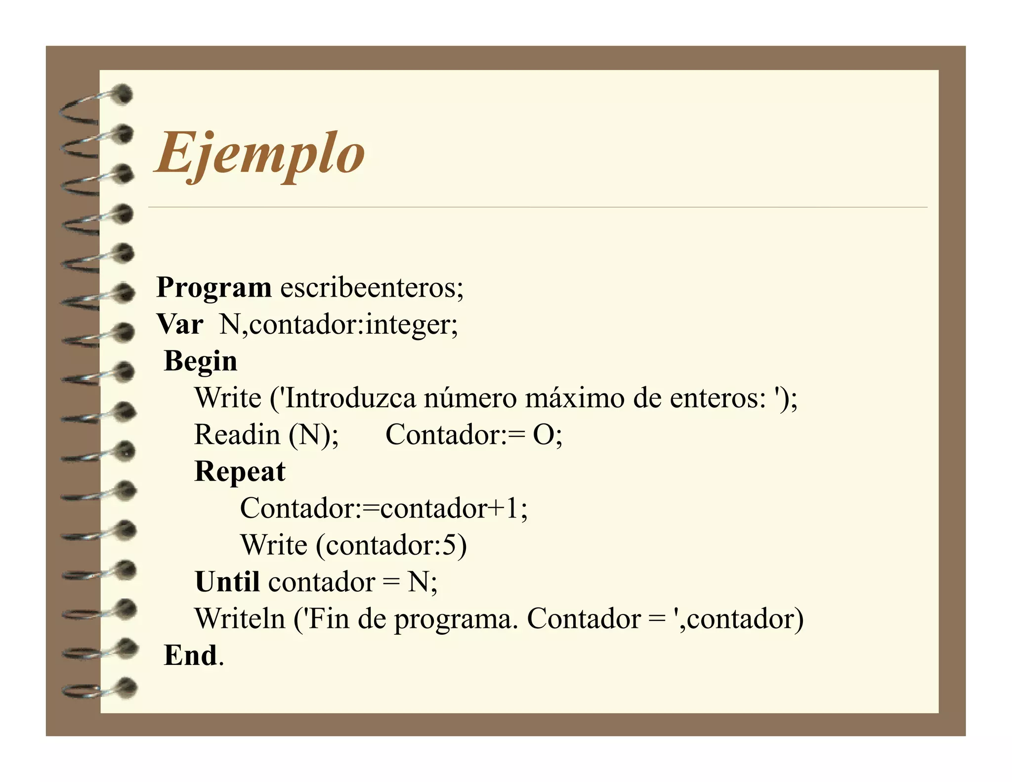 Ejemplo

Program escribeenteros;
Var N,contador:integer;
Begin
  Write ('Introduzca número máximo de enteros: ');
  Readin (N); Contador:= O;
  Repeat
      Contador:=contador+1;
      Write (contador:5)
  Until contador = N;
  Writeln ('Fin de programa. Contador = ',contador)
End.
 