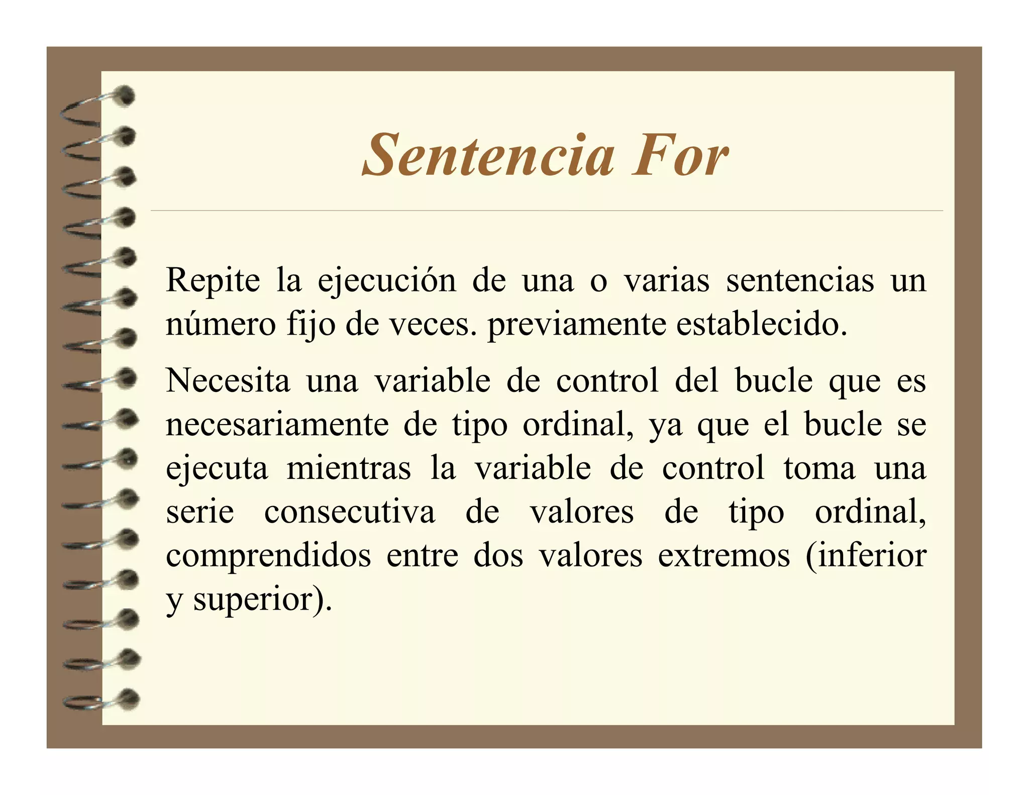 Sentencia For
Repite la ejecución de una o varias sentencias un
número fijo de veces. previamente establecido.
Necesita una variable de control del bucle que es
necesariamente de tipo ordinal, ya que el bucle se
ejecuta mientras la variable de control toma una
serie consecutiva de valores de tipo ordinal,
comprendidos entre dos valores extremos (inferior
y superior).
 