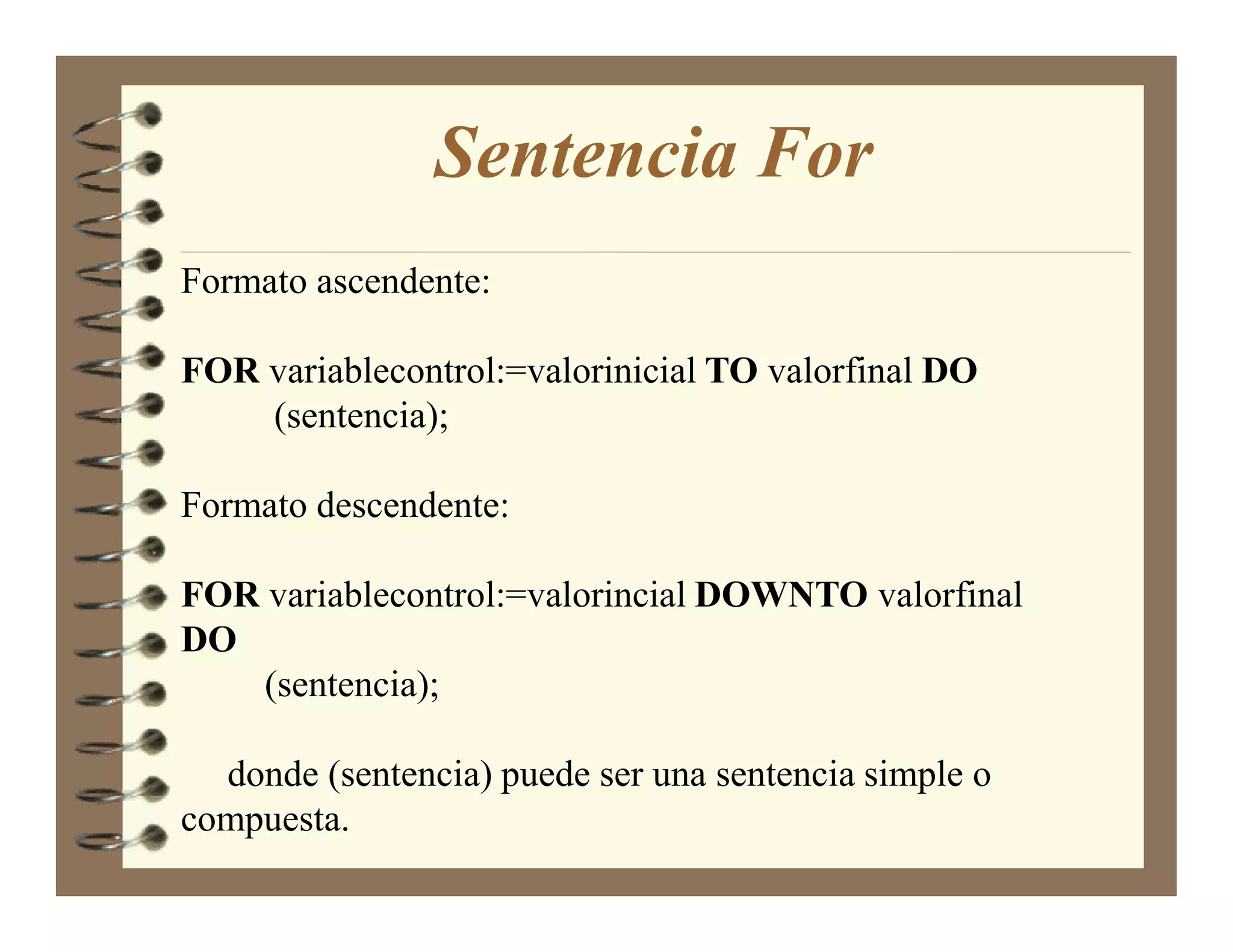 Sentencia For
Formato ascendente:

FOR variablecontrol:=valorinicial TO valorfinal DO
    (sentencia);

Formato descendente:

FOR variablecontrol:=valorincial DOW TO valorfinal
DO
    (sentencia);

  donde (sentencia) puede ser una sentencia simple o
compuesta.
 