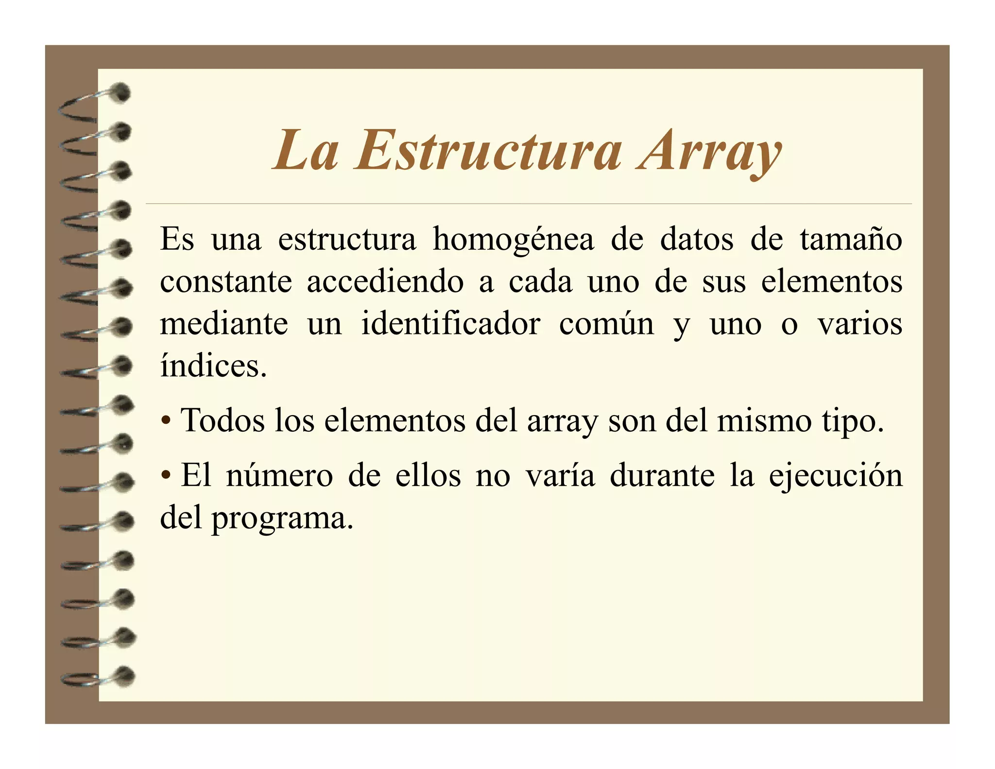 La Estructura Array
Es una estructura homogénea de datos de tamaño
constante accediendo a cada uno de sus elementos
mediante un identificador común y uno o varios
índices.
• Todos los elementos del array son del mismo tipo.
• El número de ellos no varía durante la ejecución
del programa.
 