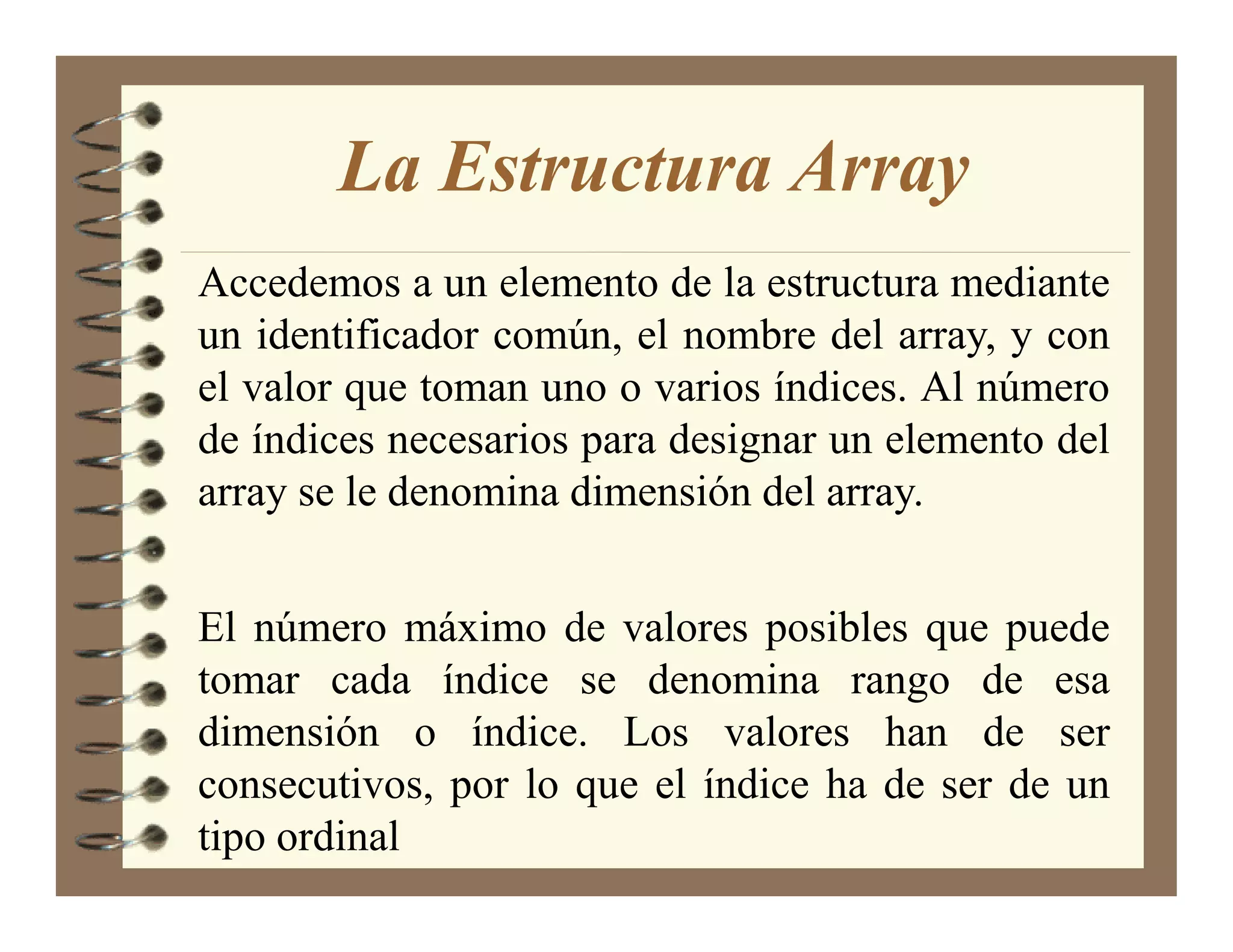 La Estructura Array
Accedemos a un elemento de la estructura mediante
un identificador común, el nombre del array, y con
el valor que toman uno o varios índices. Al número
de índices necesarios para designar un elemento del
array se le denomina dimensión del array.


El número máximo de valores posibles que puede
tomar cada índice se denomina rango de esa
dimensión o índice. Los valores han de ser
consecutivos, por lo que el índice ha de ser de un
tipo ordinal
 