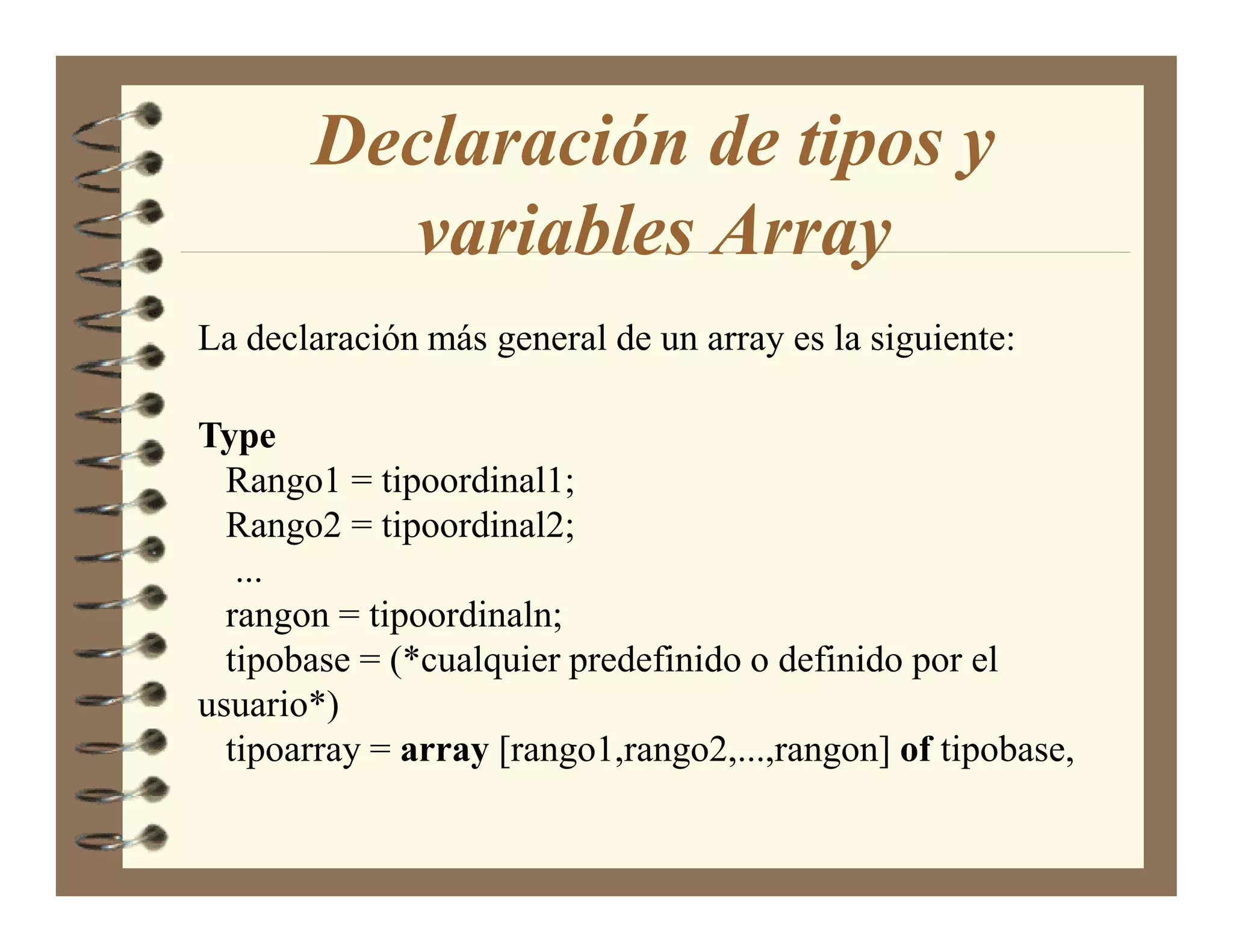 Declaración de tipos y
         variables Array
La declaración más general de un array es la siguiente:

Type
  Rango1 = tipoordinal1;
  Rango2 = tipoordinal2;
   ...
  rangon = tipoordinaln;
  tipobase = (*cualquier predefinido o definido por el
usuario*)
  tipoarray = array [rango1,rango2,...,rangon] of tipobase,
 