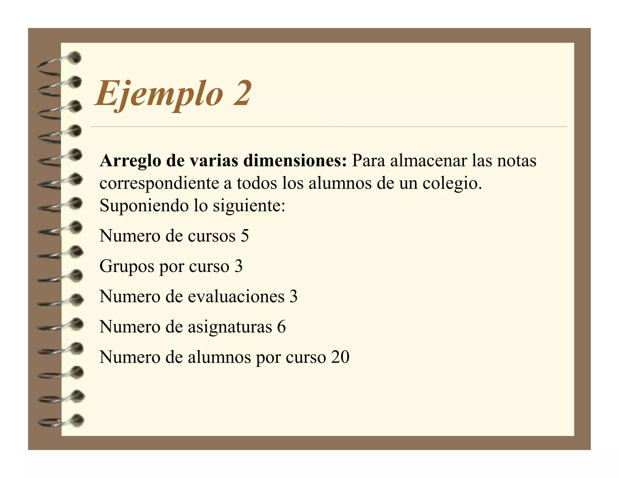 Ejemplo 2
Arreglo de varias dimensiones: Para almacenar las notas
correspondiente a todos los alumnos de un colegio.
Suponiendo lo siguiente:
Numero de cursos 5
Grupos por curso 3
Numero de evaluaciones 3
Numero de asignaturas 6
Numero de alumnos por curso 20
 