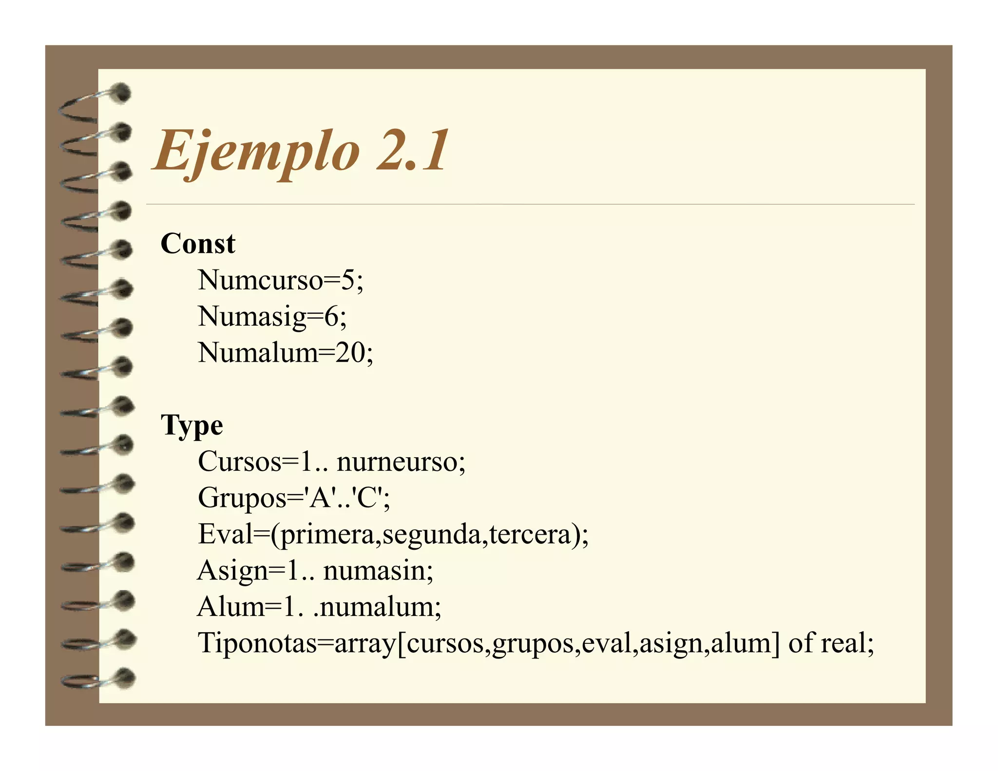 Ejemplo 2.1
Const
  Numcurso=5;
  Numasig=6;
  Numalum=20;

Type
  Cursos=1.. nurneurso;
  Grupos='A'..'C';
  Eval=(primera,segunda,tercera);
  Asign=1.. numasin;
  Alum=1. .numalum;
  Tiponotas=array[cursos,grupos,eval,asign,alum] of real;
 